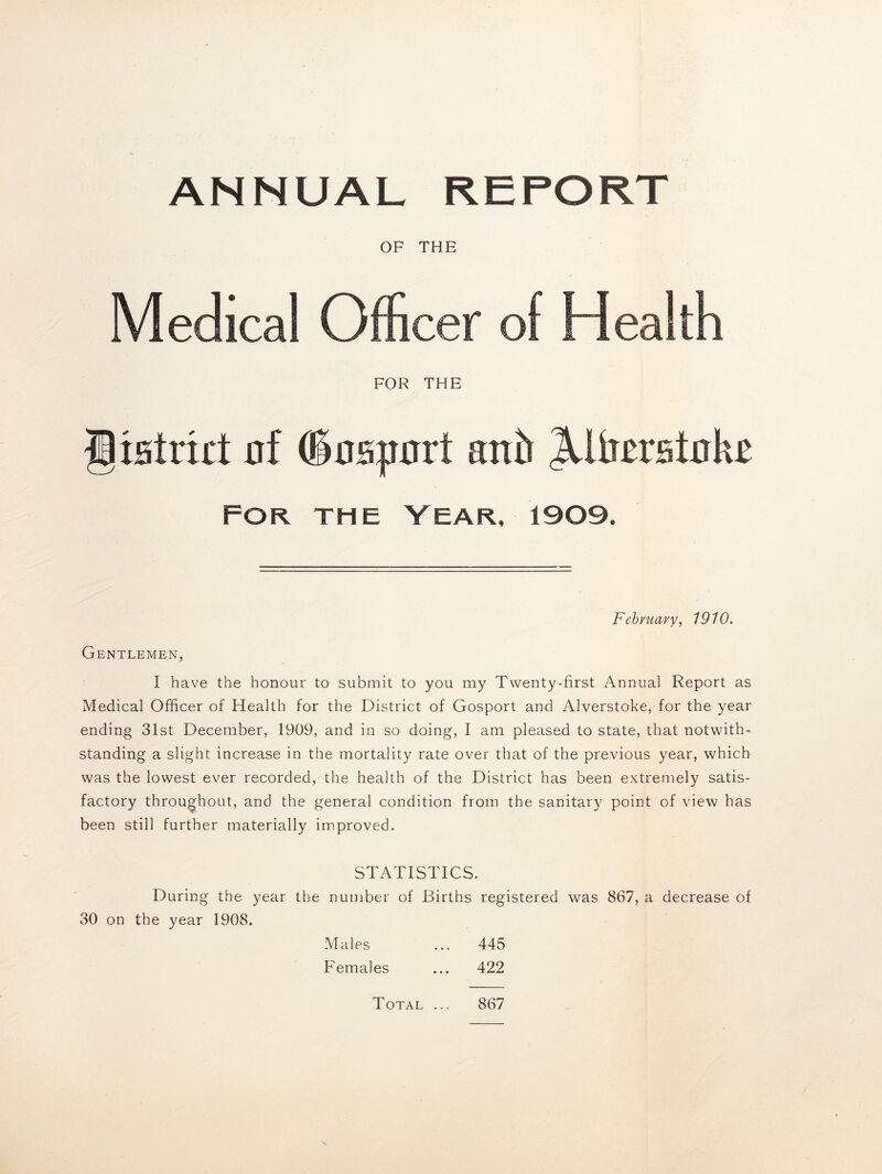 ANNUAL REPORT OF THE Medical Officer of Health FOR THE giHtrut of doaport anb Jiltoatoke FOR THE YEAR, 1909. February, 1910. Gentlemen, I have the honour to submit to you my Twenty-first Annual Report as Medical Officer of Health for the District of Gosport and Alverstoke, for the year ending 31st December, 1909, and in so doing, I am pleased to state, that notwith- standing a slight increase in the mortality rate over that of the previous year, which was the lowest ever recorded, the health of the District has been extremely satis- factory throughout, and the general condition from the sanitary point of view has been still further materially improved. STATISTICS. During the year the number of Births registered was 867, a decrease of 30 on the year 1908. Males ... 445 Females ... 422 867 Total ...