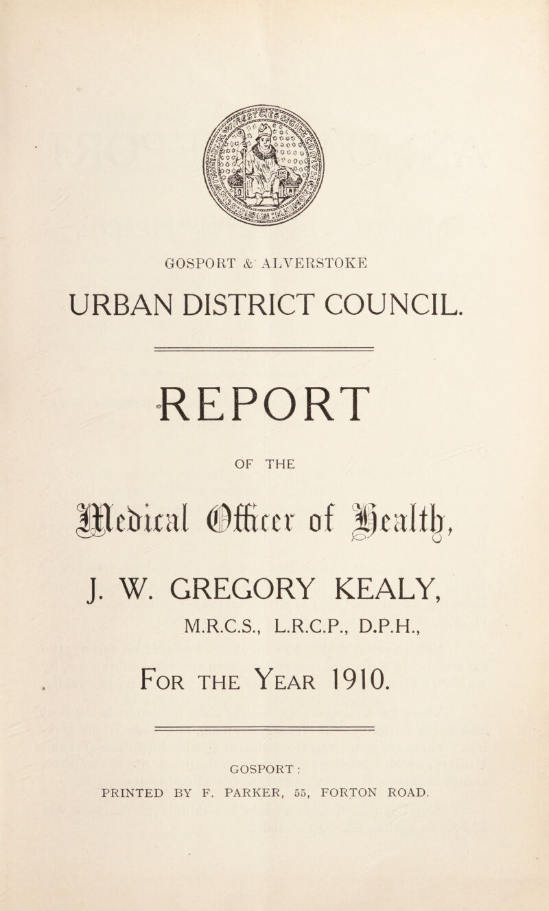 GOSPORT & ALVERSTOKE URBAN DISTRICT COUNCIL REPORT OF THE etrirnl Officer of |i)cdtb t J. W. GREGORY KEALY, M.R.C.S., L.R.C.P., D.P.H., For the Year 1910. GOSPORT: PRINTED BY F. PARKER, 55, FORTON ROAD.