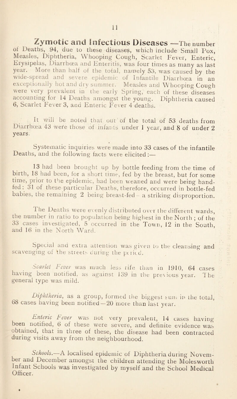 ^y’rriotiic and Infectious Diseases —The number oi Deaths, 94, due to these diseases, which include Small Pox, Measles, Diphtheria, Whooping Cough, Scarlet Fever, Enteric, Erysipelas, Diarrhoea and Enteritis, was four times as many as last year. More than half of the total, namely 53, was caused by the wide-spread and severe epidemic of Infantile Diarrhoea in an exceptionally hot and dry summer. Measles and Whooping Cough were very prevalent in the early Spring, each of these diseases accounting for 14 Deaths amongst the young. Diphtheria caused 6, Scarlet fever 3, and Enteric Fever 4 deaths. It will be noted that out of the total of 53 deaths from Diarrhoea 43 were those of infants under 1 year, and 3 of under 2 years. Systematic inquiries were made into 33 cases of the infantile Deaths, and the following facts were elicited :— 13 had been brought up by bottle feeding from the time of birth, 18 had been, for a short time, fed by the breast, but for some time, prior to the epidemic, had been weaned and were being hand- fed: 31 of these particular Deaths, therefore, occurred in bottle-fed babies, the remaining 2 being breast-fed a striking disproportion. I he Deaths were evenly distributed over the different wards, the number in ratio to population being highest in the North ; of the 33 cases investigated, 5 occurred in the Town, 12 in the South, and 16 in the North Ward. Special and extra attention was given to the cleansing and scavenging of the streets during the pnied. Scarlet Sever was much less rife than m 1919, 64 cases having been notified, as against 139 in the pre\ious year. The general type was mild. Diphtheria, as a group, formed the biggest sum in the total, 68 cases having been notified—20 more than last year. Enteric Sever was not very prevalent, 14 cases having been notified, 6 of these were severe, and definite evidence was obtained, that in three of these, the disease had been contracted during visits away from the neighbourhood. Schools.—A localised epidemic of Diphtheria during Novem- ber and December amongst the children attending the Molesworth Infant Schools was investigated by myself and the School Medical Officer. *