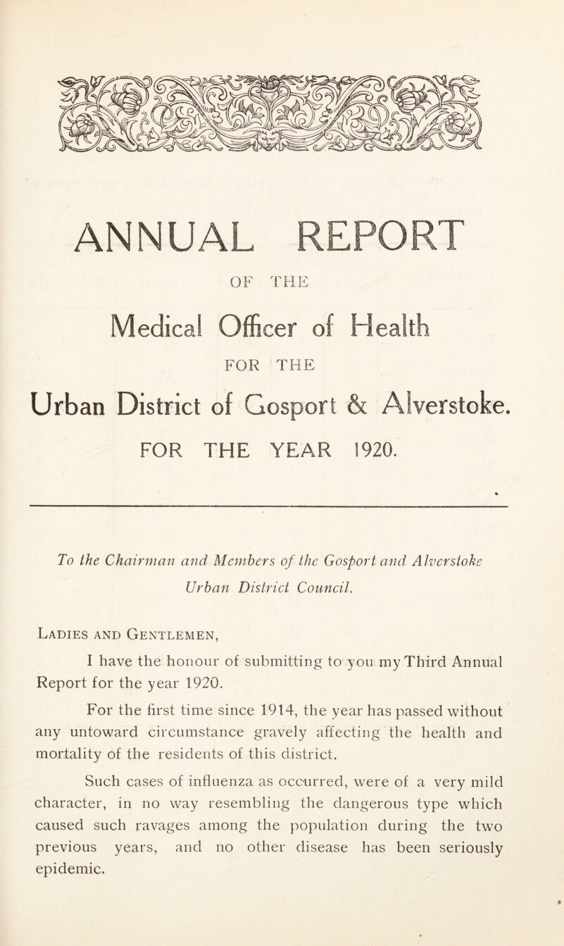 ANNUAL REPORT OF THE Medical Officer of Health FOR THE Urban District of Gosport & Alverstoke. FOR THE YEAR 1920. To the Chairman and Members of the Gosport and Alverstoke Urban District Council. Ladies and Gentlemen, I have the honour of submitting to you my Third Annual Report for the year 1920. For the first time since 1914, the year has passed without any untoward circumstance gravely affecting the health and mortality of the residents of this district. Such cases of influenza as occurred, were of a very mild character, in no way resembling the dangerous type which caused such ravages among the population during the two previous years, and no other disease has been seriously epidemic.