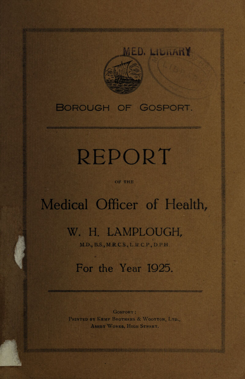 - ED< LiuiiAKY Borough of Gosport, REPORT OF THE Medical Officer of Health, W. H. LAMPLOUGH, M.D., B.S.,M.R.C.S., L.R C.F., D.P.H. For the Year 1925. Gosport; Printed by Kemp Brothers & Wootton, Ltd,. Ashby'Works, High Street.