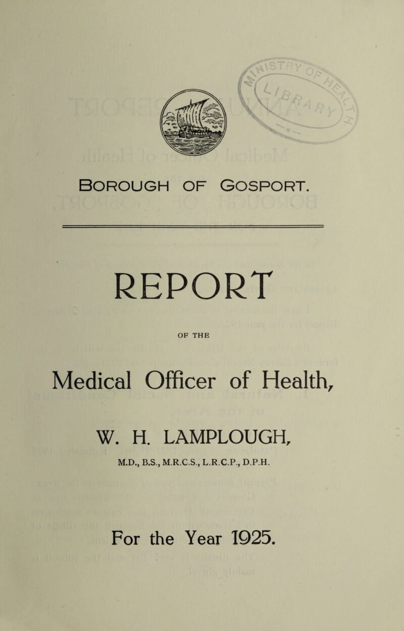 Borough of Gosport. REPORT OF THE Medical Officer of Health, W. H. LAMPLOUGH, M.D., B.S., M.R.C.S., L.R.C.P., D.P.H. For the Year 1925.
