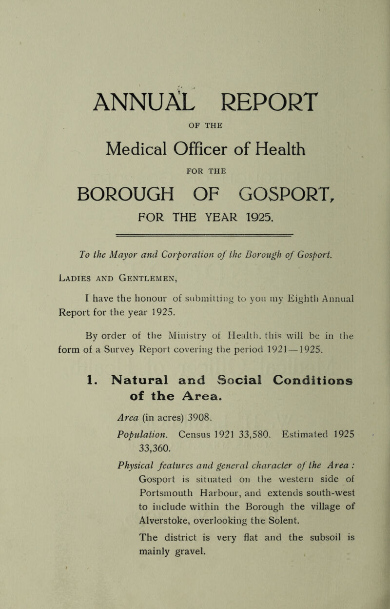 ANNUAL REPORT OF THE Medical Officer of Health FOR THE BOROUGH OF GOSPORT, FOR THE YEAR 1925. To the Mayor and Corporation of the Borough of Gosport. Ladies and Gentlemen, I have the honour of snbiniltiiig to yon iny Eighth Annual Report for the year 1925. By order of the Ministry of Health, this will be in the form of a Survey Report covering the period 1921 —1925. 1. Natural and Social Conditions of the Area. Area (in acres) 3908. Population. Census 1921 33,580. Estimated 1925 33,360. Physical features and general character of the Area : Gosport is situated on the western side of Portsmouth Harbour, and extends south-west to include within the Borough the village of Alverstoke, overlooking the Solent. The district is very flat and the subsoil is mainly gravel.