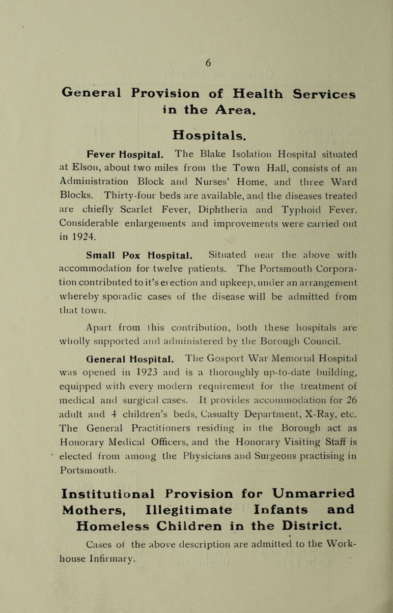 General Provision of Health Services in the Area. Hospitals. Fever Hospital. The Blake Isolation Hospital situated at Elson, about two miles from the Town Hall, consists of an Administration Block and Nurses’ Home, and three Ward Blocks. Thirty-four beds are available, and the diseases treated are chiefly Scarlet Fever, Diphtheria and Typhoid Fever. Considerable enlargements and improvements were carried out in 1924. Small Pox Hospital. Situated near the above with accommodation for twelve patients. The Portsmouth Corpora- tion contributed to it’s erection and upkeep, under an arrangement whereby sporadic cases of the disease will be admitted from that town. Apart from this contribution, both these hospitals are wholly supported and administered by tlie Borough Council. General Hospital. 44ie Gosport War Memorial Hospital was opened in 1923 and is a tlioronghly up-to-date building, equipped with every modern requirement for the treatment of medical and surgical cases. It provides accommodation for 26 adult and 4 children’s beds. Casualty Dej'tartment, X-Ray, etc. The General Practitioners residing in the Borough act as Honorary Medical Officeis, and the Honorary Visiting Staff is elected from among the Physicians and Surgeons practising in PortsmoLitl). Institutional Provision for Unmarried Mothers, Illegitimate Infants and Homeless Children in the District. Cases ot the above description are admitted to the Work- house Inhrmary.