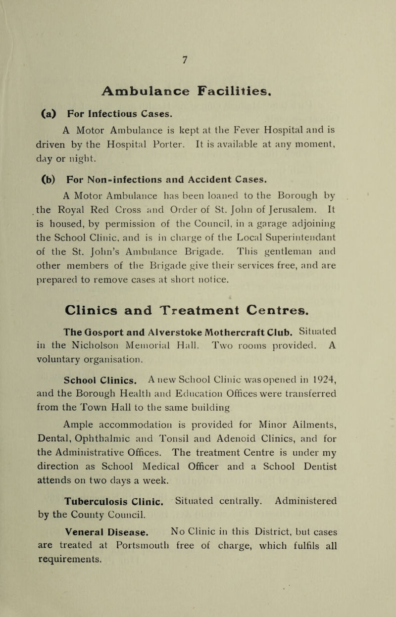 Ambulance Facilities. (a) For Infectious Cases. A Motor Ambulance is kept at the Fever Hospital and is driven by the Hospital Porter. It is available at any moment, day or night. (b) For Non-infections and Accident Cases. A Motor Ambulance has been loaned to the Borough by the Royal Red Cross and Order of St. John of Jerusalem. It is housed, by permission of the Council, in a garage adjoining the School Clinic, and is in charge of the Local Superintendant of the St. John’s Ambulance Brigade. This gentleman and other members of the Brigade give their services free, and are prepared to remove cases at short notice. Clinics and Treatment Centres. The Gosport and Alverstoke Mothercraft Club. Situated in the Nicholson Memorial Hall. Two rooms provided. A voluntary organisation. School Clinics. A new School Clinic was opened in 1924, and the Borough Health and Education Offices were transferred from the Town Hall to the same building Ample accommodation is provided for Minor Ailments, Dental, Ophthalmic and Tonsil and Adenoid Clinics, and for the Administrative Offices. The treatment Centre is under my direction as School Medical Officer and a School Dentist attends on two days a week. Tuberculosis Clinic. Situated centrally. Administered by the County Council. Veneral Disease. No Clinic in this District, but cases are treated at Portsmouth free of charge, which fulfils all requirements.