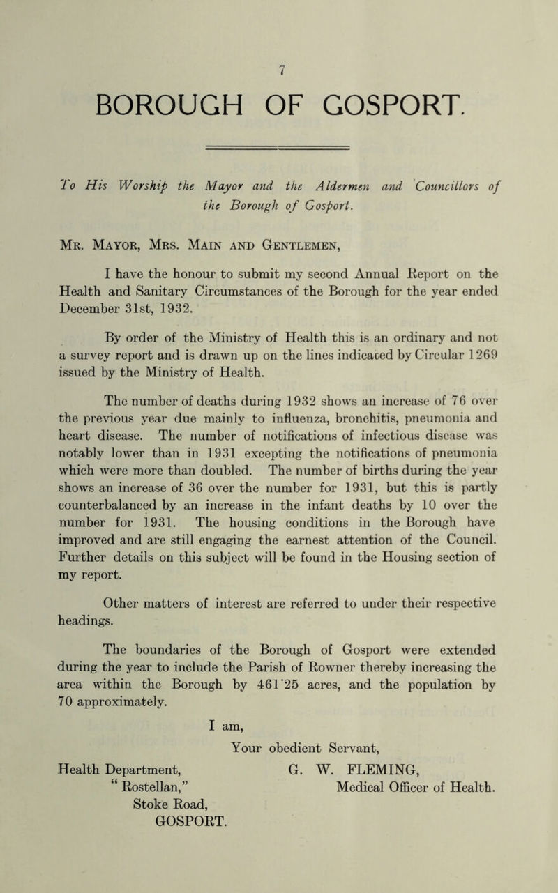 BOROUGH OF GOSPORT. 1 o His Worship the Mayor and the Aldermen and Councillors of the Borough of Gosport. Mr. Mayor, Mrs. Main and Gentlemen, I have the honour to submit my second Annual Report on the Health and Sanitary Circumstances of the Borough for the year ended December 31st, 1932. By order of the Ministry of Health this is an ordinary and not a survey report and is drawn up on the lines indicated by Circular 1269 issued by the Ministry of Health. The number of deaths during 1932 shows an increase of 76 over the previous year due mainly to influenza, bronchitis, pneumonia and heart disease. The number of notifications of infectious disease was notably lower than in 1931 excepting the notifications of pneumonia which were more than doubled. The number of births during the year shows an increase of 36 over the number for 1931, but this is partly counterbalanced by an increase in the infant deaths by 10 over the number for 1931. The housing conditions in the Borough have improved and are still engaging the earnest attention of the Council. Further details on this subject will be found in the Housing section of my report. Other matters of interest are referred to under their respective headings. The boundaries of the Borough of Gosport were extended during the year to include the Parish of Rowner thereby increasing the area within the Borough by 461'25 acres, and the population by 70 approximately. I am, Your obedient Servant, Health Department, G. W. FLEMING, “ Rostellan,” Medical Officer of Health. Stoke Road, GOSPORT.