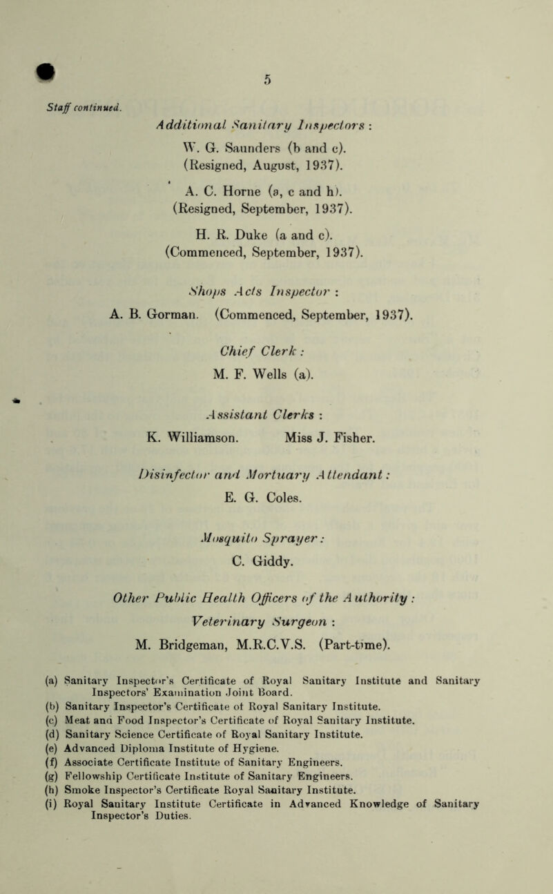 staff continued. Additional Sanitary ln.^//eciors : W. G. Saunders (b and c). (Resigned, August, 1937). A. C. Horne (a, c and h). (Resigned, September, 1937). H. R. Duke (a and c). (Commenced, September, 1937). Shops Acts Inspector : A. B. Gorman. (Commenced, Septeml>er, 1937). Chief Clerk: M. F. Wells (a). Assistant Clerks : K. Williamson. Miss J. Fisher. Disinfector and Mortuary Attendant: F. G. Coles. Mosquito Sprayer: C. Giddy. Other Public Health Officers of the Authority: Veterinary Surgeon : M. Bridgeman, M.R.C.V.S. (Part-time). (a) Sanitary Inspector’s Certificate of Royal Sanitary Institute and Sanitary Inspectors’ Examination Joint Board. (b) Sanitary Inspector’s Certificate of Royal Sanitary Institute. (c) Meat and Food Inspector’s Certificate of Royal Sanitary Institute. (d) Sanitary Science Certificate of Royal Sanitary Institute. (e) Advanced Diploma Institute of Hygiene. (f) Associate Certificate Institute of Sanitary Engineers. (g) Fellowship Certificate Institute of Sanitary Engineers. (h) Smoke Inspector’s Certificate Royal Sanitary Institute. (i) Royal Sanitary Institute Certificate in Advanced Knowledge of Sanitary Inspector’s Duties.