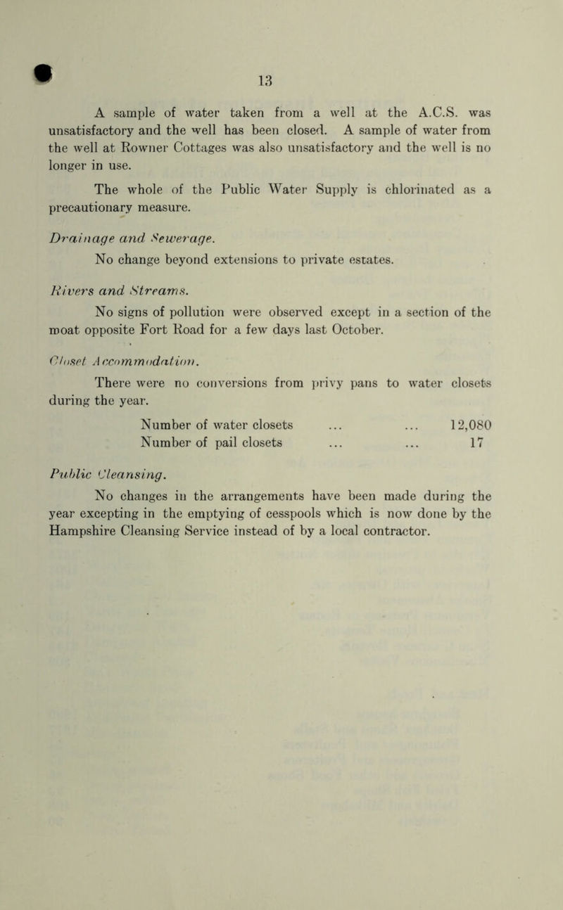 A sample of water taken from a well at the A.C.S. was unsatisfactory and the well has been closed. A sample of water from the well at Rowner Cottages was also unsatisfactory and the well is no longer in use. The whole of the Public Water Supply is chlorinated as a precautionary measure. Drainage and Sewerage. No change beyond extensions to private estates. Rivers and Streams. No signs of pollution were observed except in a section of the moat opposite Fort Road for a few days last October. Closet A ccommodation. There were no conversions from privy pans to water closets during the year. Number of water closets ... ... 12,080 Number of pail closets ... ... 17 P'uhlic Cleansing. No changes in the arrangements have been made during the year excepting in the emptying of cesspools which is now done by the Hampshire Cleansing Service instead of by a local contractor.