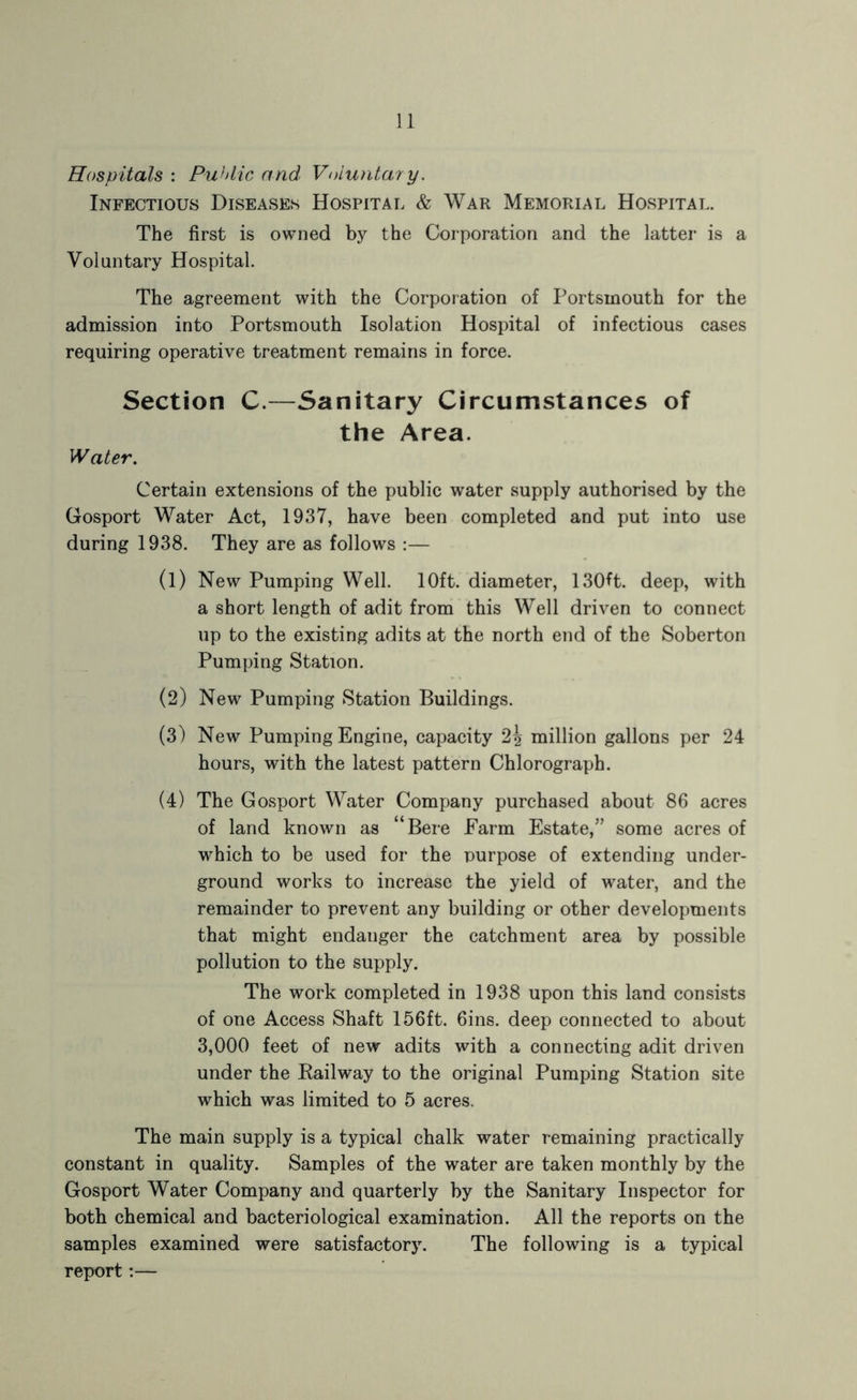 Hospitals : Puhlic and Voluntary. Infectious Diseases Hospital & War Memorial Hospital. The first is owned by the Corporation and the latter is a Voluntary Hospital. The agreement with the Corporation of Portsmouth for the admission into Portsmouth Isolation Hospital of infectious cases requiring operative treatment remains in force. Section C.—Sanitary Circumstances of the Area. Water. Certain extensions of the public water supply authorised by the Gosport Water Act, 1937, have been completed and put into use during 1938. They are as follows :— (1) New Pumping Well. 10ft. diameter, 130ft. deep, with a short length of adit from this Well driven to connect up to the existing adits at the north end of the Soberton Pumping Station. (2) New Pumping Station Buildings. (3) New Pumping Engine, capacity '2\ million gallons per 24 hours, with the latest pattern Chlorograph. (4) The Gosport Water Company purchased about 86 acres of land known as “Bere Farm Estate,” some acres of which to be used for the purpose of extending under- ground works to increase the yield of water, and the remainder to prevent any building or other developments that might endanger the catchment area by possible pollution to the supply. The work completed in 1938 upon this land consists of one Access Shaft 156ft. 6ins. deep connected to about 3,000 feet of new adits with a connecting adit driven under the Eailway to the original Pumping Station site which was limited to 5 acres. The main supply is a typical chalk water remaining practically constant in quality. Samples of the water are taken monthly by the Gosport Water Company and quarterly by the Sanitary Inspector for both chemical and bacteriological examination. All the reports on the samples examined were satisfactory. The following is a typical report:—