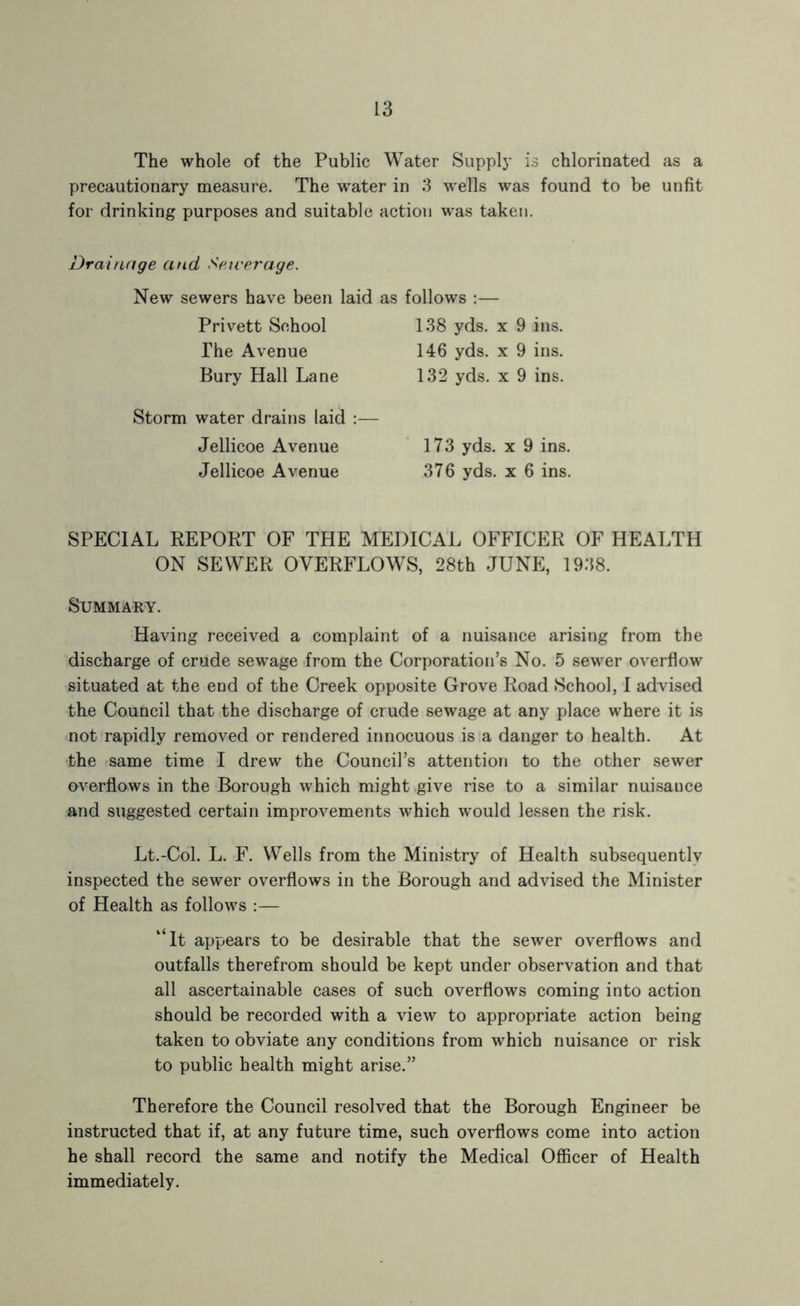 The whole of the Public Water Supplj’ is chlorinated as a precautionary measure. The water in 3 wells was found to be unfit for drinking purposes and suitable action was taken. Drainage and Satverage. New sewers have been laid as follows :— Privett School 138 yds. x 9 ins. The Avenue 146 yds. x 9 ins. Bury Hall Lane 132 yds. x 9 ins. Storm water drains laid :— Jellicoe Avenue ’ 173 yds. x 9 ins. Jellicoe Avenue 376 yds. x 6 ins. SPECIAL REPORT OF THE MEDICAL OFFICER OF HEALTH ON SEWER OVERFLOWS, 28th JUNP; 1938. Summary. Having received a complaint of a nuisance arising from the discharge of crude sewage-from the Corporation’s No. 5 sewer overflow situated at the end of the Creek opposite Grove Road School, I advised the Council that the discharge of crude sewage at any place where it is not rapidly removed or rendered innocuous is a danger to health. At the same time I drew the Council’s attention to the other sewer overflows in the Borough which might give rise to a similar nuisance and suggested certain improvements which would lessen the risk. Lt.-Col. L. F. Wells from the Ministry of Health subsequently inspected the sewer overflows in the Borough and advised the Minister of Health as follows :— “it appears to be desirable that the sewer overflows and outfalls therefrom should be kept under observation and that all ascertainable cases of such overflows coming into action should be recorded with a view to appropriate action being taken to obviate any conditions from which nuisance or risk to public health might arise.” Therefore the Council resolved that the Borough Engineer be instructed that if, at any future time, such overflows come into action he shall record the same and notify the Medical Officer of Health immediately.