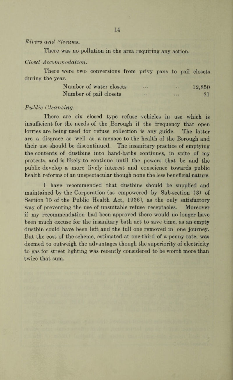 Rivers and Streams. There was no pollution in the area I'equiring any action. Closet A cconi m odation. There w^ere two conversions from privy pans to pail closets during the year. Number of water closets ... .. 12,850 Number of pail closets .. ... 21 Public Cleansing. There are six closed type refuse vehicles in use w'hich is insufficient for the needs of the Borough if the frequency that open lorries are being used for refuse collection is any guide. The latter are a disgrace as well as a menace to the health of the Borough and their use should be discontinued. The insanitary practice of emptying the contents of dustbins into hand-baths continues, in spite of my protests, and is likely to continue until the powers that be and the public develop a more lively interest and conscience towards public health reforms of an unspectacular though none the less beneficial nature. I have recommended that dustbins should be supplied and maintained by the Corporation (as empowered by Sub-section (3) of Section 75 of the Public Health Act, 1936), as the only satisfactory way of preventing the use of unsuitable refuse receptacles. Moreover if my recommendation had been approved there would no longer have been much excuse for the insanitary bath act to save time, as an empty dustbin could have been left and the full one removed in one journey. But the cost of the scheme, estimated at one-third of a penny rate, was deemed to outweigh the advantages though the superiority of electricity to gas for street lighting was recently considered to be worth more than twice that sum.