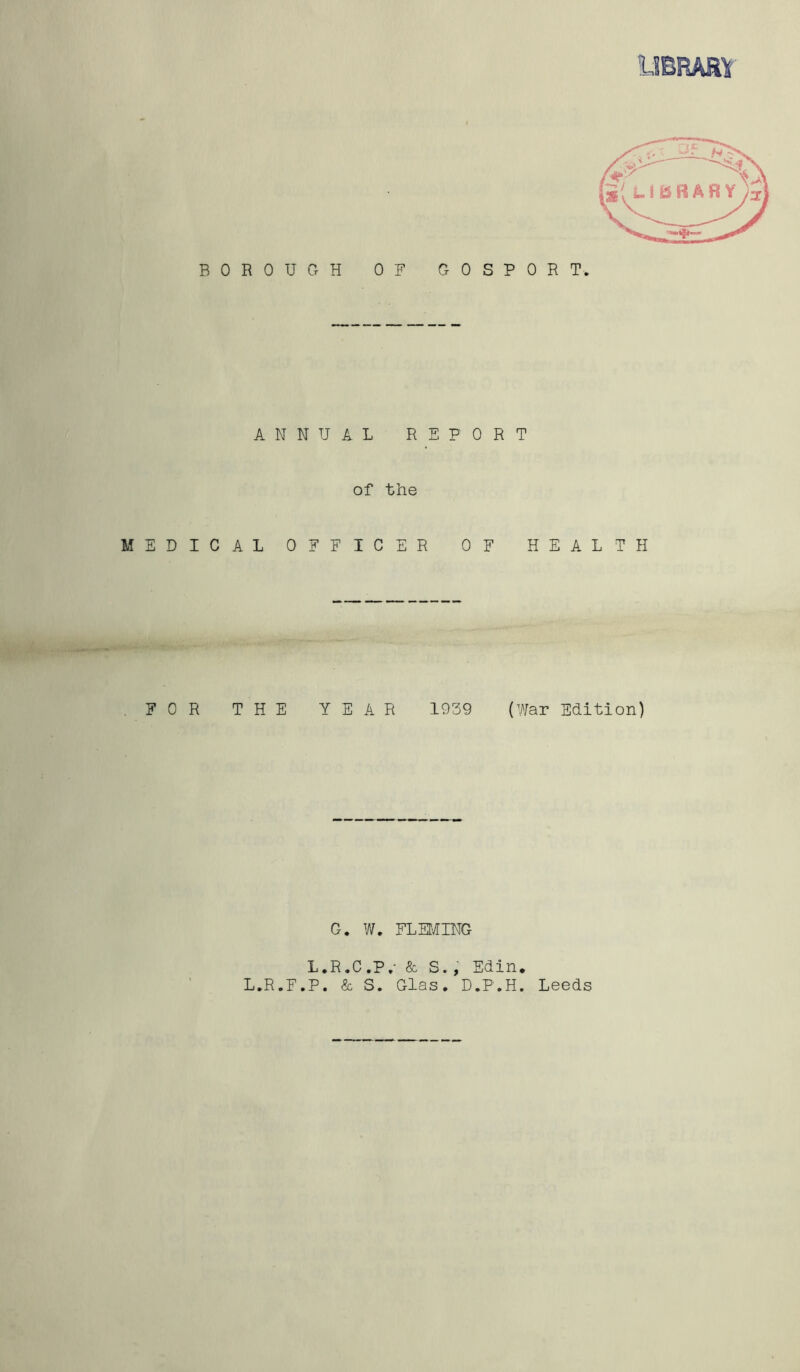 BOROUGH OF GOSPORT ANNUAL REPORT of the MEDICAL OFFICER OF HEALTH FOR THE YEAR 1939 (War Edition) G. W. FLEMING L.R.C.P.* & S., Edin. L.R.F.P. & S. Glas. D.P.H. Leeds