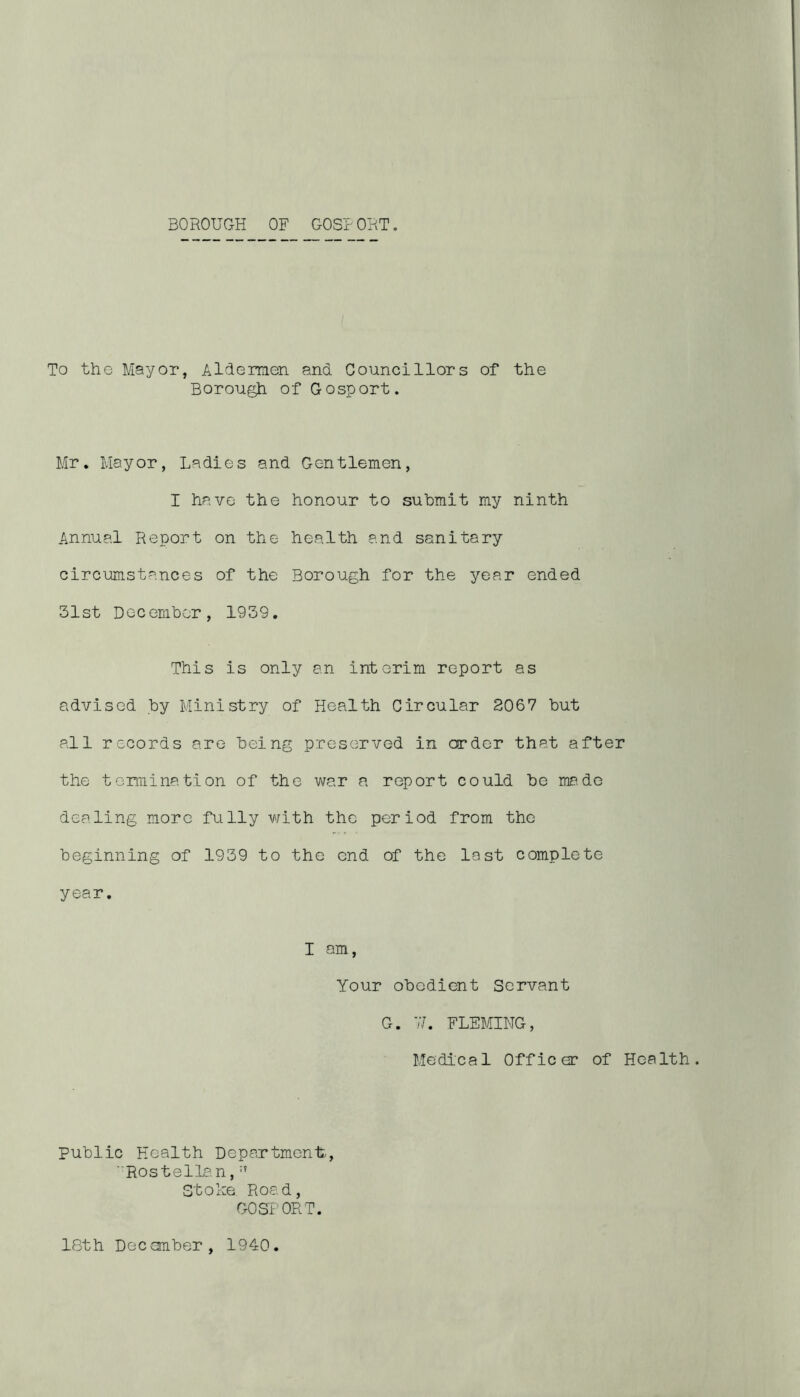 To the Mayor, Aldermen and Councillors of the Borough of Gosport. Mr. Mayor, Ladies and Gentlemen, I have the honour to submit my ninth Annual Report on the health and sanitary circumstances of the Borough for the year ended 31st December, 1939. This is only an interim report as advised by Ministry of Health Circular 2067 but all records are being preserved in order that after the termination of the war a report could be ma.de dealing more fully with the period from the beginning of 1939 to the end of the last complete year. I am, Your obedient Servant G. 7/. FLEMING, Medical Officer of Health. Public Health Department, ' Rostellan, Stoke. Road, GOSPORT. 18th December, 1940