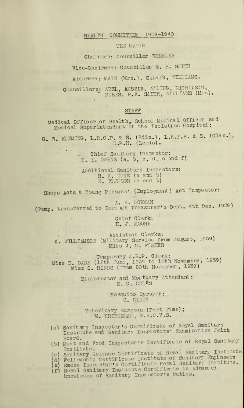 HEALTH C OMMITTEE 19 59-19 40 THE MAYOR Chairman: Councillor WHEELER Vice-Chairman: Councillor E. H. SMITH Aldermen: MAIN (Mrs,), SILVER, WILLIAMS. Councillors: ABEL, AUSTIN, AILING, NICHOLSON, * N0BES-, P.F. £MITH, WILLIAMS (Mrs), STAEE Medical Officer of Health, School Medical Officer and Medical Superintendent'of the Isolation Ho sp it al: G. W. FLEMING, L.R.C.P. & S. (Edin.), L.R.F.P. & S. (Glas.), DJ.H. (Leeds). Chief Sanitary Inspector: T. E. OWENS (a, b, c, d, e and f) Additional Sanitary Inspectors*. H. R. DUKE (a and b) H. TOWN SON (a and b) Shops Acts 8c Young persons’ tEmployment) Act Inspector: A. E. GORMAN . (Temp, transferred to Borough Treasurer’s Dept. 4th Dec. 1939) Chief Clerk: H. I. MOORE . Assistant Clerks: K. WILLIAMSON (Military Service from August, 1939) Miss J. G. FISHER Temporary A.R.P. Clerk: Miss D. DADE (12th June, 1939 to 18th November, 1939) Miss S. HINDS (from 20th November, 1939) Disinfector and Mortuary Attendant: E. G. COLES Mosquito Snrayer : C. GIDDY Veterinary Surgeon (Part Time); M. BRIDGEMAN, M.R.C.V.S. (a) (b) (c) (d) (o) (f) Sanitary Inspector’s Certificate of Royal Sanitary Institute and Sanitary Inspectors’ Examination Join* Board• • Meat and Food Inspector’s Certificate of Royal Sanitary Institute. „ . . _ Sanitary Science Certificate of Royal Sanitary Insti^u^e Fellowship Certificate Institute of Sanitary Engineers Smoke Inspector’s Certificate Royal Sanitary institute. Royal Sanitary Institute Certificate in Adlans ed knowledge of Sanitary Insp ector’s Duties.