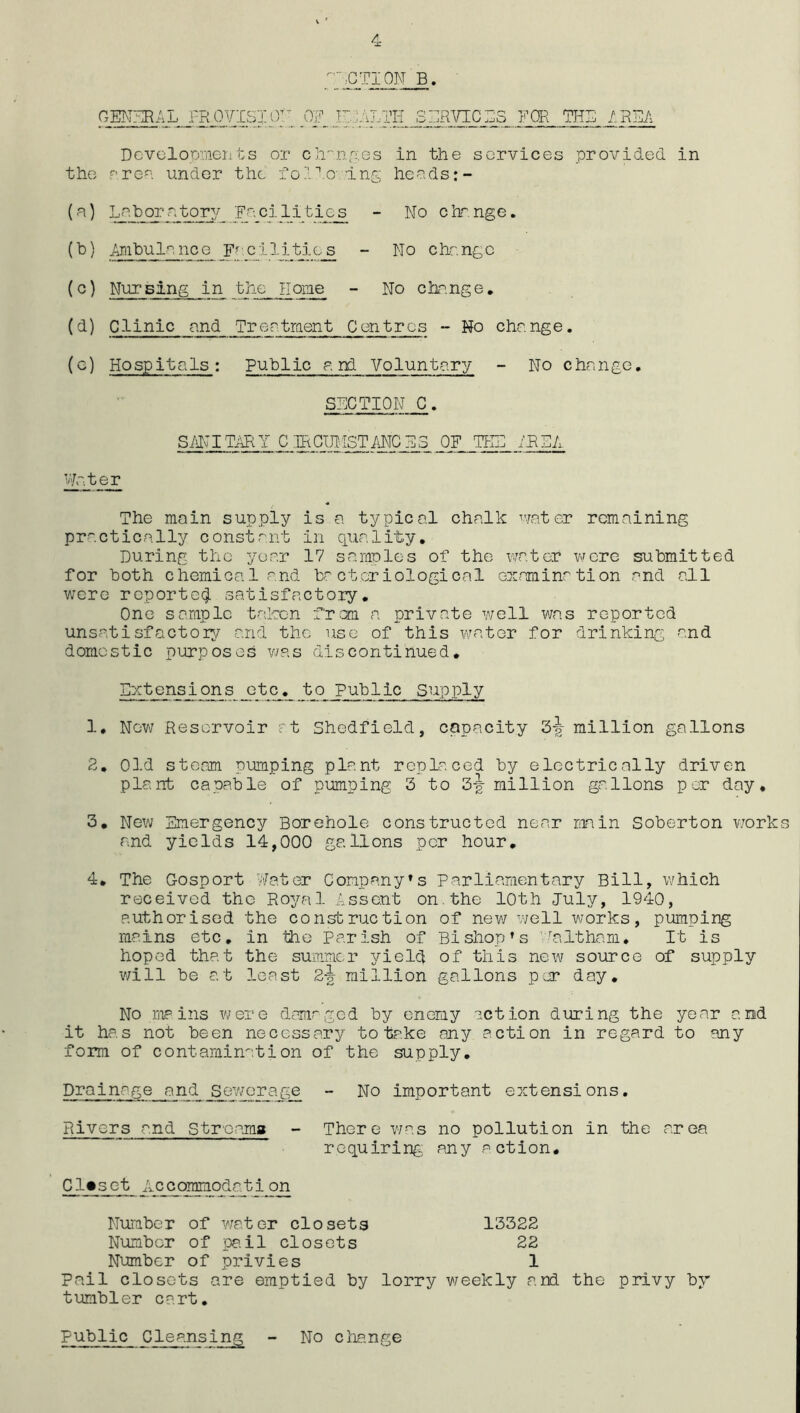 GEN^^AL .l-ROYISIO^^ _OF FJALTK SERVICES FOR THE AREA Dcvolooments or ch''nf;.es in the services provided in the pree under the fo?:'’.o;lng heeds:- (a) Laborntory Facilities - No c’rr.nge, (b) Ambulanoe F''.cilitie_^ - No change (c) Nursing in the Home - No change, (d) Clinic and Treatraent Centres - No change. (g) Hospitals: Public a pd Voluntary - No change. SECTION C. S/NITimY CIRCIMSTANCE3 OP IHL /PEA The main supply is a typical chalk ^vater remaining practically constant in quality. During the year 17 samples of the water were submitted for b ot h c hemi ca 1 a nd ba c t or i ol ogi ca 1 or am in' ti on a nd al 1 were rcporte(^ satisfactory. One sample taken from a private well was reported unsatisfactory and the use of this water for drinking and domestic purposes v/as discontinued, Dxtensions etc^,_jbo Public Supply 1. Ngv\/ Reservoir pt Shedfield, capacity 3^- million gallons 2, Old steam pumping plant replaced by electrically driven plant capable of pumping 3 to 3-| million gallons per day, 3, New Emergency Borehole constructed near main Soberton v/orks and yields 14,000 gallons per hour, 4. The Gosport Water Company’s parliamentary Bill, which received the Royal Assent on.the 10th July, 1940, authorised the construction of nev/ vvell works, pumping mains etc, in the Parish of Bishop’s Waltham. It is hoped that the summer yield of this new source of supply will be at least 2^ million gallons par day. No mains were djimrged by enemy action during the year and it has not been necessary to tr.ke any action in regard to any form of contamination of the supply. Drainage__and sewerage - No important extensions. Rivers and Streamg - There was no pollution in the area requiring any action. Cl>set Accoramodati^ji Number of water closets 13322 Number of pa.il closets 22 Number of privies 1 Pail closets are emptied by lorry weekly and the privy by tumbler cart, public Cleansing No ciiange