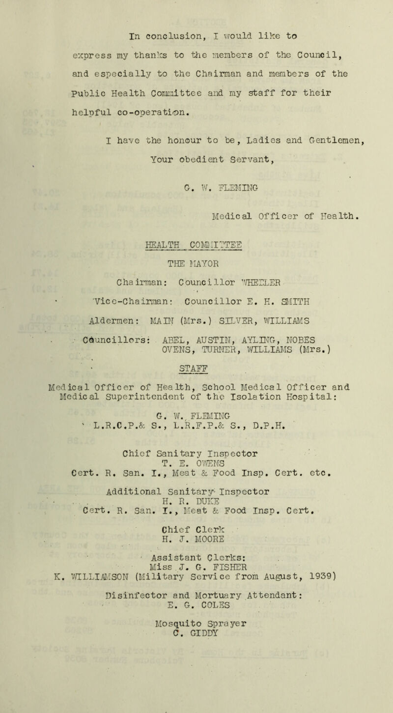 In conclusion, I would like to express my thanks to the liiembers of the Council, and especially to the Chairman and members of the Public Health Corai^ittee and my staff for their helpful co-operation. I have the honour to be, Ladies and Gentlemen, Your obedient Servant, G. W. FLEMING Medical Officer of Health. HEALTH COIVIMIITEE THE MAYOR C ha irman: C ounc i 1 lor ’'/HEELER ’Vice-Chairman: Councillor E. H. SfilTH Aldermen: MAIN (Mrs.) S,ILVER, WLLLIMS : Councillors: ABEL, AUSTIN, AYLUTG, NODES OVENS, TURNER, V/ILLIAi-IS (Mrs.) STAFF Medical Officer of Health, School Medical Officer and Medical Superintendent of the Isolation Hospital: G. W. FLMING ' L.R.C.P.& S., L.R.F.P.& S., D.P.H. Chief Sanitary Inspector T. E. OYmm Cert. R, San. I., Meat & Food Insp. Cert, etc. Additional Sanitary- Inspector H. R. DUI[E Cert. R. San. I., Meat & Food Insp, Cert, Chief Clerk . H. J. MOORE • Assistant Qlcrks: Miss I. G. FISHER K. VHLLIAJ'.ISON (Military Service from August, 1939) Disinfector and Mortuary Attendant: E. G. COLES Mosquito Sprayer C. GIDDY