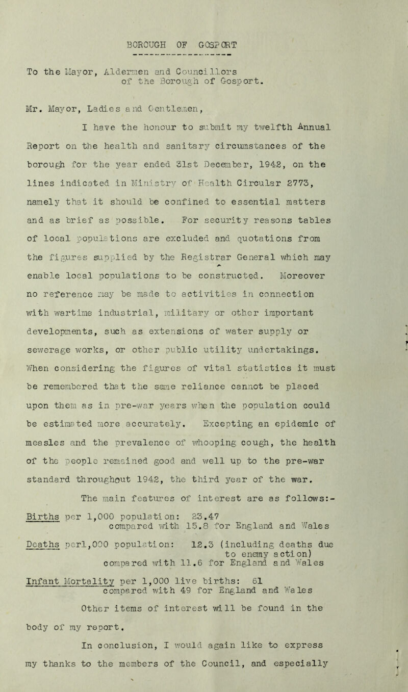 To the Mayor, Aide men and Councillors of the Borough of Gosport. Mr. Mayor, Ladies and Gentlemen, I have the honour to submit my twelfth Annual Report on the health and sanitary circumstances of the borough for the year ended 21st December, 1942, on the lines indicated in Ministry of Health Circular 2773, namely that it should be confined to essential matters and as brief as possible. For security reasons tables of local populations are excluded and quotations from the figures supplied by the Registrar General which may enable local populations to be constructed. Moreover no reference nay be made to activities in connection with wartime industrial, military or other important developments, such as extensions of water supply or sewerage works, or other public utility undertakings. When considering the figures of vital statistics it must be remembered that the same reliance cannot be placed upon them as in pre-war years when the population could be estimated more accurately. Excepting an epidemic of measles and the prevalence of whooping cough, the health of the people remained good and well up to the pre-war standard throughout 1942, the third year of the war. The main features of interest are as follows Births per 1,000 population: 23.47 compared with 15.8 for England and Wales Deaths perl,000 population: 12.3 (including deaths due to enemy action) compared with 11.6 for England and Wales Infant Mortality per 1,000 live births: 61 compared with 49 for England and Wales Other items of interest will be found in the body of my report. In conclusion, I would again like to express my thanks to the members of the Council, and especially