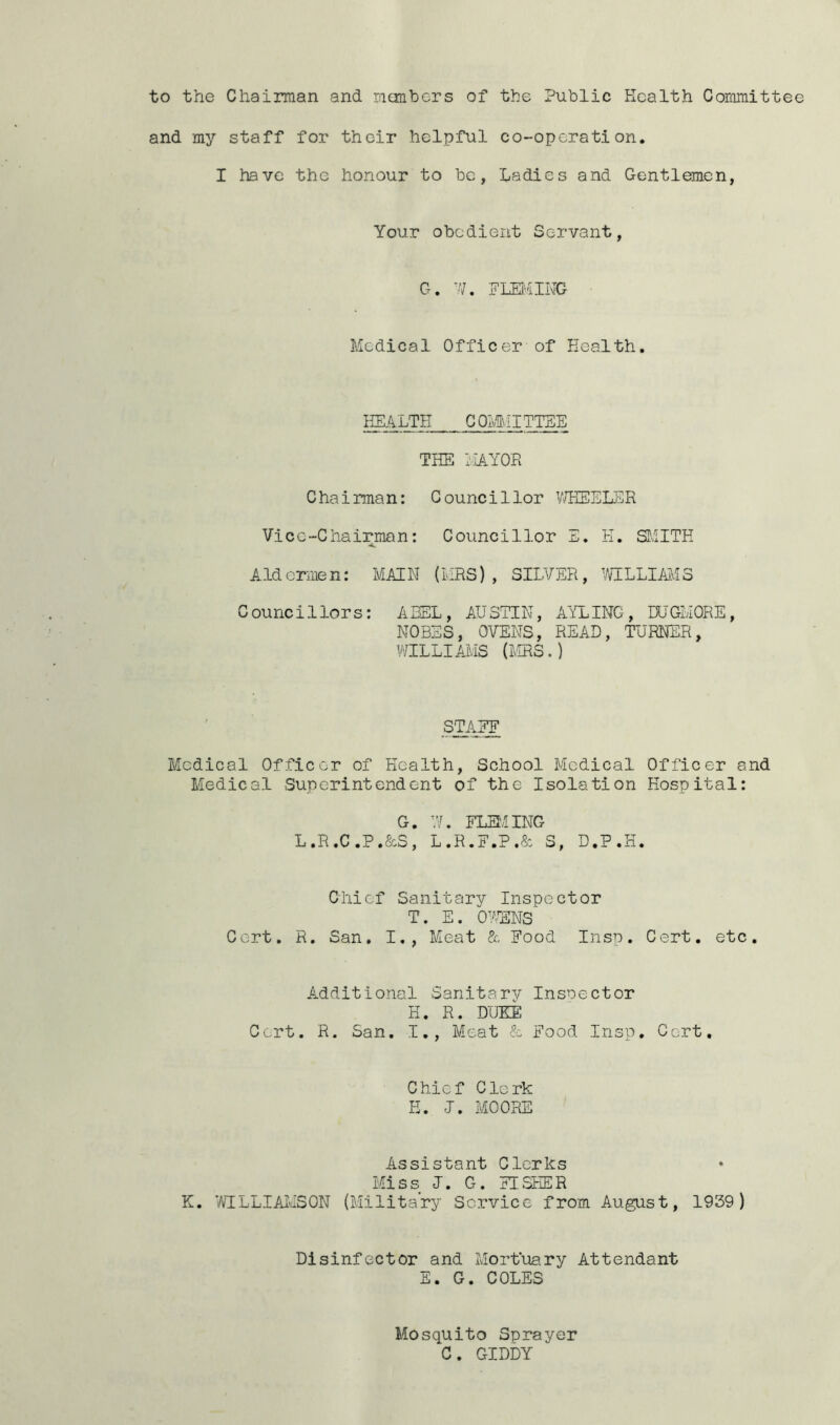 and my staff for their helpful co-operation. I have the honour to be, Ladies and Gentlemen, Your obedient Servant, G. W. FLEMING Medical Officer of Health. HEALTH COMMITTEE THE MAYOR Chairman: Councillor WHEELER Vice-Chairman: Councillor E. K. SMITH Aldermen: MAIN (MRS), SILVER, WILLIAMS Councillors: ABEL, AUSTIN, AYLING, DUGMORE, NOBES, OVENS, READ, TURNER, WILLIAMS (MRS.) STATE Medical Officer of Health, School Medical Officer and Medical Superintendent of the Isolation Hospital: G. W. FLEMING L.R.C.P.&S, L.R.F.P.& S, D.P.H. Chief Sanitary Inspector T. E. OWNS Cert. R. San. I., Meat & Food Insp. Cert. etc. Additional -Sanitary Inspector H. R. DUKE Cert. R. San. I., Meat & Food Insp. Cert. Chief Clerk E. J. MOORE Assistant Clerks Miss I. G. FISHER K. WILLIAMSON (Military Service from August, 1939) Disinfector and Mortuary Attendant E. G. COLES Mosquito Sprayer C. GIDDY