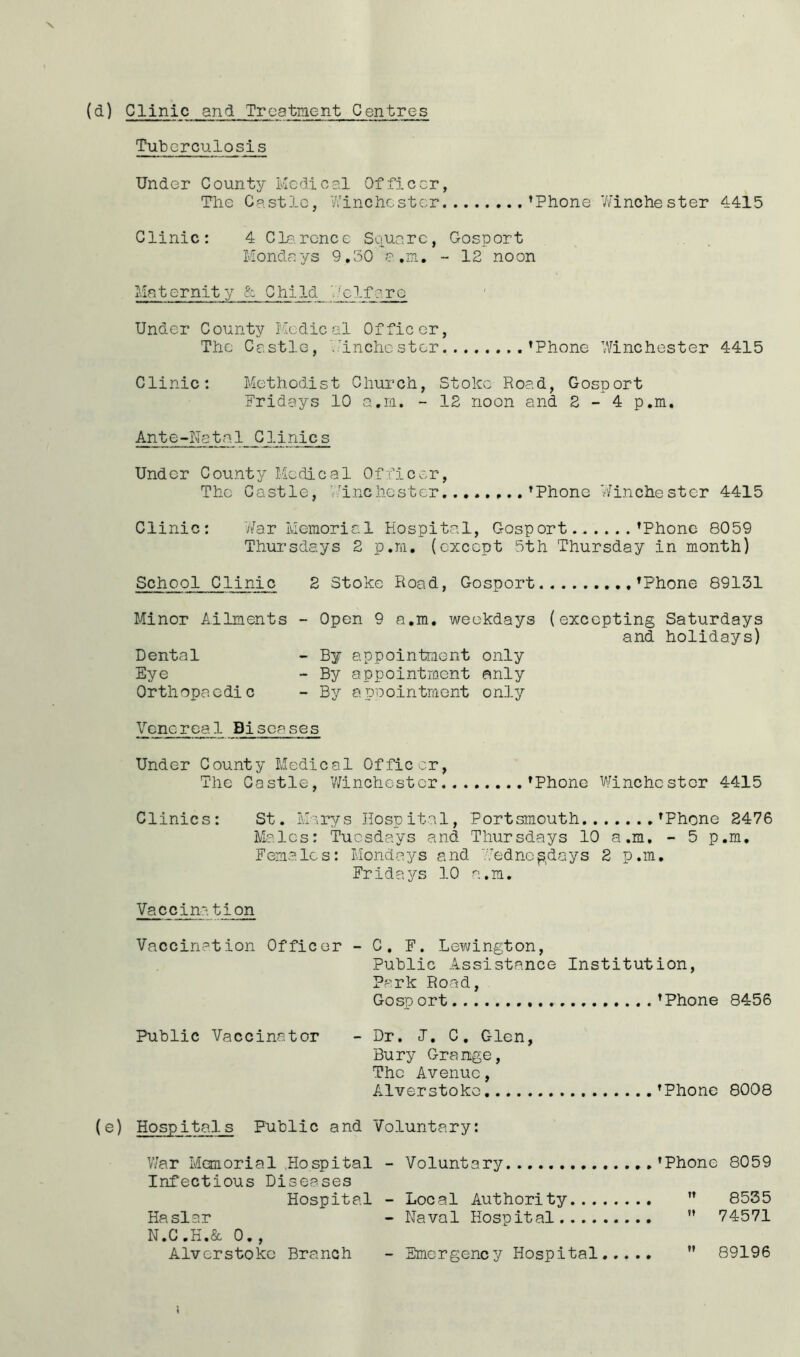 (&) Clinic and Treatment Centres Tuberculosis Under County Medical Officer, The Castle, Winchester ’Phone 'Winchester 4415 Clinic: 4 Clarcnce Square, Gosport Mondays 9.50 a.m. - 12 noon Maternity & Child 'Welfare Under County Medical Officer, The Castle, .'inchestor ’Phone 'Winchester 4415 Clinic: Methodist Church, Stoke Road, Gosport Fridays 10 a.m. - 12 noon and 2 - 4 p.m. Ante-Natal CHinics Under County Medical Officer, The Castle, Winchester ...’Phone Winchester 4415 Clinic: War Memorial Hospital, Gosport. ’Phone 8059 Thursdays 2 p.m. (except 5th Thursday in month) School Clinic 2 Stoke Road, Gosport ’Phone 89131 Minor Ailments - Open 9 a.m. weekdays (excepting Saturdays and holidays) Dental - By appointment only Eye - By appointment only Orthopaedic - By appointment only Venereal Biseases Under County Medical Officer, The Castle, Winchester ’Phone Winchester 4415 Clinics: St. Marys Hospital, Portsmouth ’Phone 2476 Males: Tuesdays and Thursdays 10 a.m. - 5 p.m. Females: Mondays and Wednesdays 2 p.m. Fridays 10 a.m. Vaccination Vaccination Officer - C. F. Lewington, Public Assistance Institution, Park Road, Gosp ort ’Phone 8456 Public Vaccinator - Dr. J. C. Glen, Bury Grange, The Avenue, Alverstoko ’Phone 8008 (e) Hospitals Public and Voluntary: War Manorial Hospital - Voluntary ’Phone 8059 Infectious Diseases Hospital - Local Authority ” 8535 Haslar - Naval Hospital  74571 N.C.H.& 0., Alverstoko Branch - Emergency Hospital ” 89196