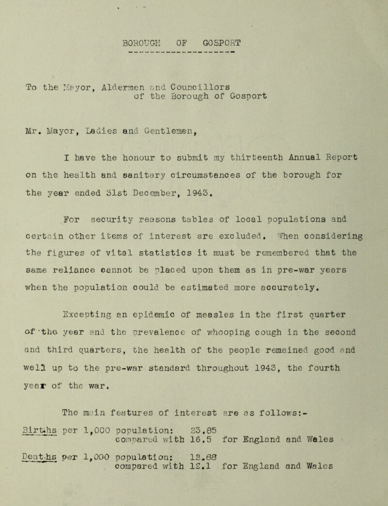 BOROUGH OF GOSPORT To the Mayor, Aldermen and Councillors of the Borough of Gosport Mr. Mayor, Ladies and Gentlemen, I have the honour to submit my thirteenth Annual Report on the health and sanitary circumstances of the borough for the year ended 31st December, 1943. For security reasons tables of local populations and certain other items of interest are excluded, 'Alien considering the figures of vital statistics it must be remembered that the same reliance cannot be placed upon them as in pre-war years when the population could be estimated more accurately. Excepting an epidemic of measles in the first quarter of *the year and the prevalence of whooping cough in the second and third quarters, the health of the people remained good and well up to the pre-war standard throughout 1943, the fourth year of the war. The main features of interest are as follows Birt.hs per 1,000 population: 23.85 compared with 16.5 for England and Wales Deat.hs per 1,000 population: 12-88 compared with 12.1 for England and Wales