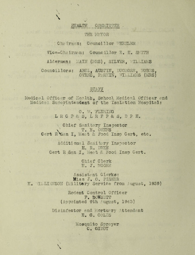 HEALTH COMMITTEE THE MAYOR Che irman: Counci 11 or 'TTEULER Vice-Chairman: Councillor E. II. SMITH Aldermen: MAIN (MRS), SILVER, '•-ILLIAMS Councillors: ABEL, AUSTIN, DUGMORE, NOBES, OVENS, PA REIN, mRIAMS (MRS) STALE Medical Officer of Health, School Medical Officer and Medical Superintendent of the Isolation Hospital: C-. VK FLEMING L R C ? & S, L R F P & 3, D P H. Chief Sanitary Inspector \ T. E. OWENS Cert PiTSan I, Meat & Food Insp Cert, etc. Additional Sanitary Inspector H. R. DUKE Cert R San I, Meat & Food Insp Cert. Chief Clerk E. I. MOORE Assistant Clerks: Miss <T. G. FISHER K. TL LI TYSON (Military Service from August, 1939) Rodent Control Officer P, DOWSETT (Appointed 9th August, 1943) Disinfector and Mortuary .Attendant E. G. COLES Mosquito Sprayer C. GIDDY '