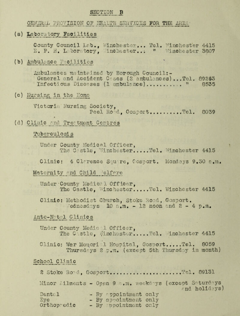 GENERAL PROVISION OE HEALTH SERVICES FOR THE AREA (a) Laboratory Faoilities County Council Lab., Winchester... Tel. Winchester 4415 E, P. H. Laboratory, inchester... n Winchester 3807 (b) Ambulance Facilities Ambulnnce s msint ained by Bor ough C ounci1:- General and Accident Cases (2 ambulances)...Tel, 89263 Infectious Diseases (1 ambulance)  8535 (c) Nursing in the Nome Victoria Nursing Society, Peel Ro‘d, Gosport Tel. 8039 r (d) Cliiiic r.nd Trectrnent Centres Tuberculosis Under County Medical Officer, The Castle, Winchester Tel. Winchester 4415 Clinic: 4 Clarence Square, Cosport. Mondays 9.30 o.m. Maternity and Child jslfrre Under - County Medica 1 Officor, The Castle, Winchester Tel. Winchester 4415 Clinic: Methodist Church, Stoke Rood, Gosport. Wednesdays 10 a.m. - 12 noon and 2-4 p.m. Ante-Notel Clinics Und er C ounty Medic 1 Of fi c er, The Castle, Winchester Tel. 'inchester 4415 Clinic: War Meraori 1 Hospital, Gosport.....Tel. 8059 Thursdays 2 p.m. (except 5th Thursday in month) School ClInic 2 Stoke Rood, Gosport Tel. 89131 Minor Ailments - Open 9 o.m. weekdays (except Saturdays and holidays) Dental - By appointment only Eye - By appointment only Orthopaedic - By appointment only