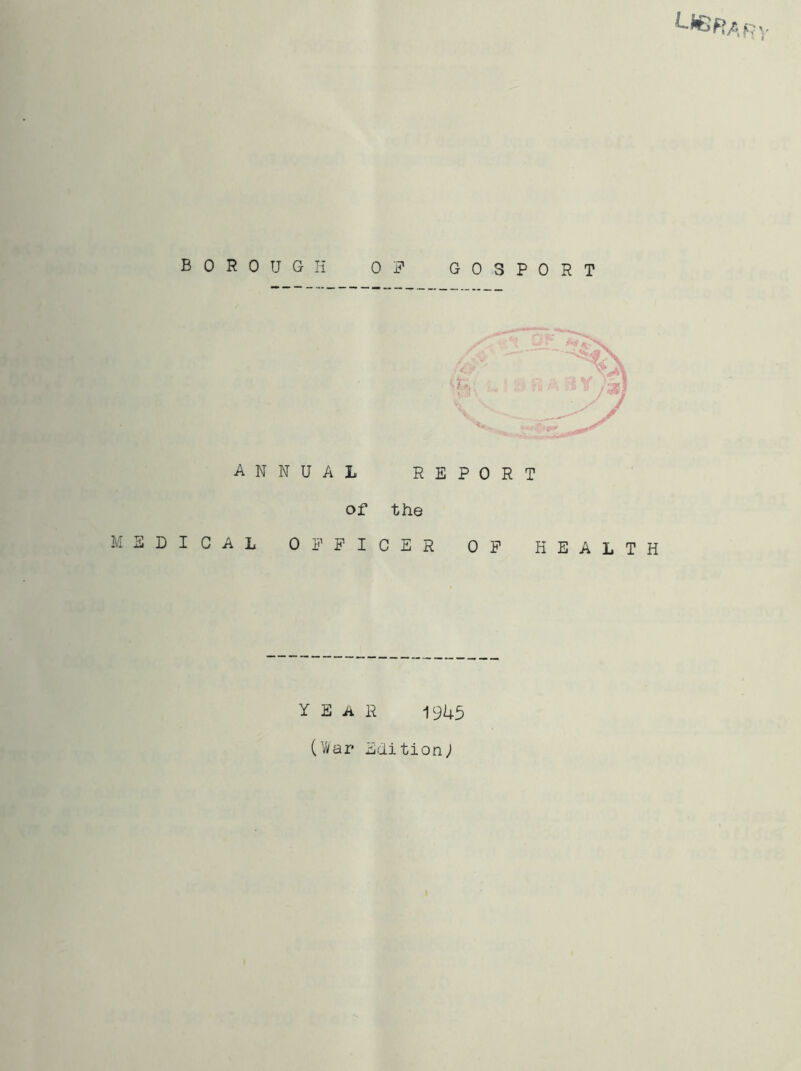 BOROUGH ANNUAL of MEDICAL OF PI F GOSPORT Sp}: . fi -■. i Jggi REPORT the CER OF HEALTH YEAR 1945 (War* Edition;