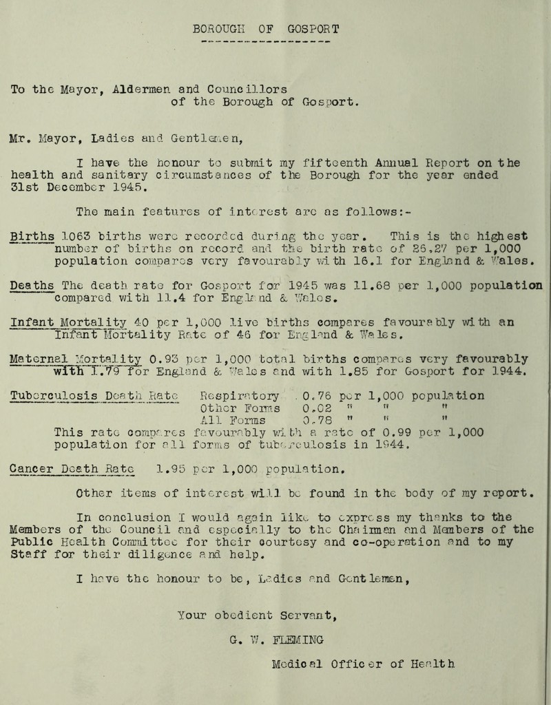 BOROUGH OF GOSPORT To the Mayor, Aldermen and Councillors of the Borough of Gosport. Mr. Mayor, Ladies and Gentlemen, I have the honour to submit my fifteenth Annual Report on the health and sanitary circumstances of the Borough for the year ended 31st December 1943. The main features of interest are as follows:- Births 1063 births were recorded during the year. This is the highest number of births on record and the birth rate of 26,27 per 1,000 population compares very favourably with 16.1 for England & Wales. Deaths The death rato for Gosport for 1945 was 11.68 per 1,000 population compared with 11.4 for Englend & Woles. Infant Mortality 40 per 1,000 live births compares favourably with an  infant Mortality Rate of 46 for England & Wales. Maternal Mortality 0.93 per 1,000 total births compares very favourably withT.T9 for England & Wales and with 1.85 for Gosport for 1944. Tuberculosis Death Rate Respiratory .0.76 per 1,000 population Other Forms 0.02    All Forms 0.78 ” ,!  This rate compares favourably with a rate of 0.99 per 1,000 population for all forms of tuberculosis in 1944. Cancer Death Rate 1.95 per 1,000 population. Other items of interest will be found in the body of my report. In conclusion I would again like to express my thanks to the Members of the Council and especially to the Chairmen and Members of the Public Health Committee for their courtesy and co-operation and to my Staff for their diligence and help. I have the honour to be, Ladies and Gentlemen, Your obedient Servant, G. 77. FLEMING Medical Officer of Health