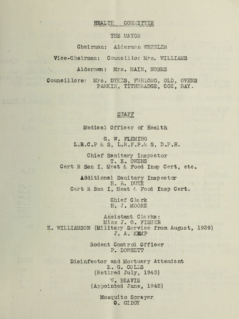 HEALTH COMMITTEE THE MAYOR Chairman: Aiderman WHEELER Vice-Chairman: Councillor Mrs. WILLIAMS Aldermen: Mrs. MAIN, NOBES Councillors: Mrs. DYKES, FURLONG, OLD, OVENS PARKIN, TITHERADGE, COZ, RAY. STAFF Medical Officer of Health G. V/. FLEMING L.B.C.P & S, L.R.F.P.& S, D.P.H. Chief Sanitary Inspector T. E. OWENS Cert R San I, Meat &. Food Insp Cert, etc. Additional Sanitary Inspector H. R. DUKE Cert R San I, Meat & Food Insp Cert. Chief Clerk H. J. MOORE Assistant Clerks: Miss J. G. FISIIER K. WILLIAMSON (Military Service from August, 1939) I. A. KEMP Rodent Control Officer P. DOWSETT Disinfector and Mortuary Attendant E. G. COLES (Retired July, 1945) W. BEAVIS (Appointed June, 1945) Mosquito Sprayer 0. GIDDY-