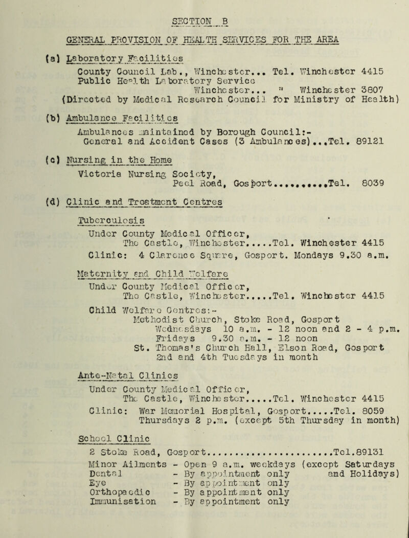 GENERAL PROVISION OF . HI^LTH SERVICES FOR THE AREA (a) Laboratory Facilities County Council Lab., Winchester... Tel. Winchester 4415 Public Health Laboratory Service Winchester... n Winchester 3807 (Directed by Medical Research Council for Ministry of Health) (b) Ambulanco Faciliti_os Ambulances maintained by Borough Counci 1:- General and Accident Cases (3 Ambulances).,,Tcl. 89121 (c) Mur sing in the Home Victoria Nursing Society, Peel Road, Gosport.....*,.,,Tel. 8039 (d) Clinic and Treatment Centres Tuber'culosis Under County Medical Officer, The Castle, Winchester Tel. Winchester 4415 Clinic: 4 Clarence Square, Gosport. Mondays 9.30 a.m. Maternity and C/hi Id Welfare Und^r County Medical Officer, Tho Castle, Winchester Tel. Winchester 4415 Child Welfare Centres:- Methodist Church, Stoke Road, Gosport Wednesdays 10 a.m. - 12 noon and 2-4 p.m. Fridays 9.30 a.m. - 12 noon St. Thomas’s Church Hall, Elson Road, Gosport 2nd and 4th Tuesdays in month Ante-Natal Clinics Under County Medical Officer, The Castle, Winchester Tel. Winchester 4415 Clinic: War Memorial Hospital, Gosport Tel. 8059 Thursdays 2 p.m. (except 5th Thursday in month) School Clinic 2 Stoke Road, Gosport Tel.89131 Minor Ailments - Open 9 a.m. weekdays (except Saturdays Dental - By appointment only and Holidays) Eye - By appointment only Orthopaedic - By appointment only Immunisation - By appointment only