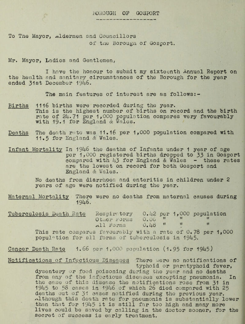 iOiiOUGH OP GOSPORT To Tne Mayor, aldermen and Councillors of tne Borougn of Gosport. Mr. Mayor, Ladies and Gentlemen, I have the honour to submit my sixteenth Annual Report on the health and sanitary circumstances of the Borough for the year ended 31st December 1946. The main features of interest are as follows Births 1116 births were recorded during the year. This is the highest number of births on record and the birth rate of 24*71 per 1>000 population compares very favourably with 19.1 for England & Wales. Deaths The death rate was 11.I6 per 1,000 papulation compared with 11.5 for England & Wales. Infant Mortality In 1946 the deaths of Infants under 1 year of age per 1,000 registered births dropped to 33 in Gosport compared with l\.3 for England & Wales - these rates are the lowest on record for both Gosport and England & Wales. No deaths from diarrhoea and enteritis in children under 2 years of age were notified during the year. Maternal Mortality There were no deaths from maternal causes during 1946. Tuberculosis Death Rate Respiratory 0.42 per 1,000 population Ot^ier i^'orms O.Oe ” ”  .rtll Poms 0,46 ” V ” This rate compares favourably with a rate of 0.78 per 1,000 popul'''tion for all forms of tuberculosis in 1945. Cancer Death Rate 1.66 per 1,000 population (l.95 for 1945) Notifications of Infectious Diseases There were no notifications of typhoid or paratyphoid fever, dysentery or food poisoning during the year and no deaths from any of the infectious diseases excepting pneumonia. In the case of this disease the notifications rose from 31 in 1945 to 58 cases in 1946 of which 26 died compared with 25 deaths out of 3I cases notified during the previous year, .although this death rate for pneumonia is substantially lower than that for 1945 it is still far too high and many more lives could be saved by calling in the doctor sooner, for the secret of success is early treatment.