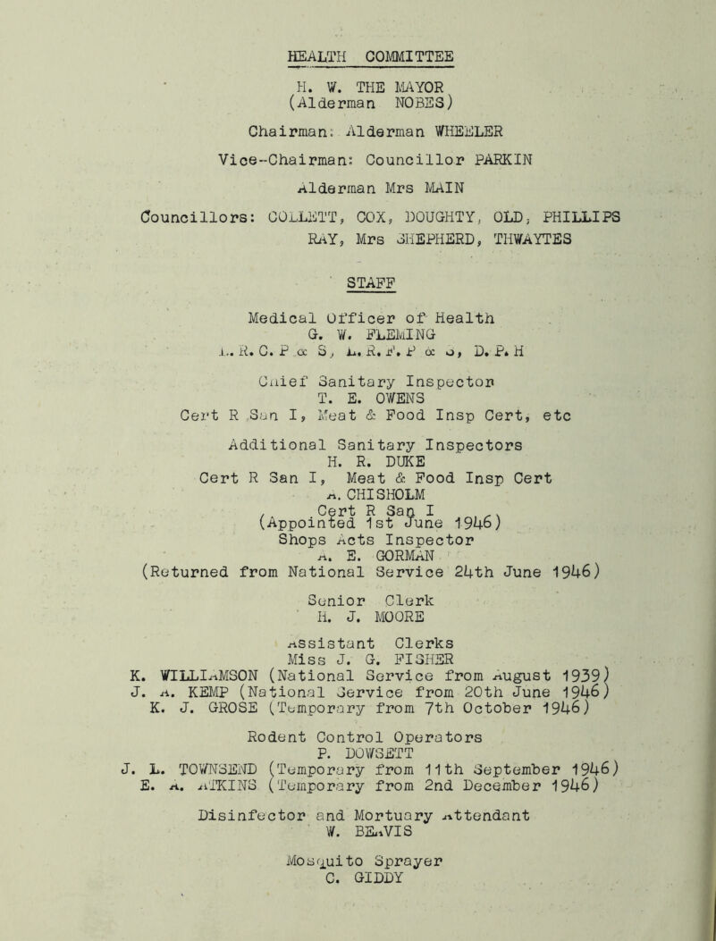 HEALTH COMMITTEE H. W. THE MYOR (Alderman NOSES) Chairmans Alderman WHEELER Vice-Chairmans Councillor PARKIN Alderman Mrs MAIN Councillors: COLLETT, COX, DOUGHTY, OLD, PHILLIPS Ri^Y, Mrs SHEPHERD, THWAYTES ' STAFF Medical Officer of- Health G. W. FLEMING ,1,.. R. C. P oc S, R. F» P oc o, D» P* H Ciiief Sanitary Inspector T. E. OWENS Cert R ,3an I, Meat & Pood Insp Cert, etc Additional Sanitary Inspectors H. R. DUKE Cert R San I, Meat & Pood Insp Cert CHISHOLM .. Cert R San I , ^, (.Appointed 1st June 1946; Shops Acts Inspector E. GORMAN •• (Returned from National Service 2Lth June 1946) Senior Clerk ■ H. J. MOORE assistant Clerks Miss J. G. FISHER K. WILLIi-iMSON (National Service from august 1939) J. A. KEMP (National Service from 20th June 1946) K. J. GROSE (Tempor<ary from 7th October 1946) Rodent Control Operators P. DOWSETT J. L. TOV/NSEND (Temporary from 11th September 1946) E. n., ^iTKINS ('Temporary from 2nd December 1946) Disinfector and Mortuary ^^ttendant W. BSitVIS Mosfiuito Sprayer C. GIDDY
