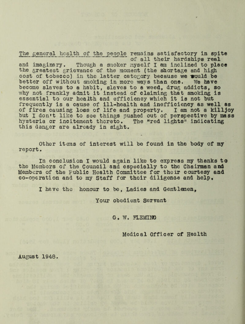 ' * of all their hardships real and imaginary. Though a siiioker myself I am inclined to place the greatest grievance of the moment (the shortage and hi^ cost of tobacco) in the latter category because we Would be better off without smoking in more ways than one. We have become slaves to a habit, slaves to a weed, drug addicts, so why not frankly admit it instead of claiming that smoking is essential to our health and efficiency which it is not but frequently is a cause of ill-health and inefficiency as well as of fires causing loss of life and property. I am not a killjoy but I don’t like to see things pushed out of perspective by mass hysteria or incitement thereto* The ’’red lights” indicating this danger are already in sight. Other itans of interest will be found in the body of my report. In conclusion I would again like to express my thanks to the Members of the Council and especially to the Chairman and Members of the public Health Committee for their courtesy and co-operation and to my Staff for their diligenoe and help, I have the honour to be, Ladies and Gentlemen, Your obedient Servant G, W. FLEMING Medical Officer of Health August 1948.