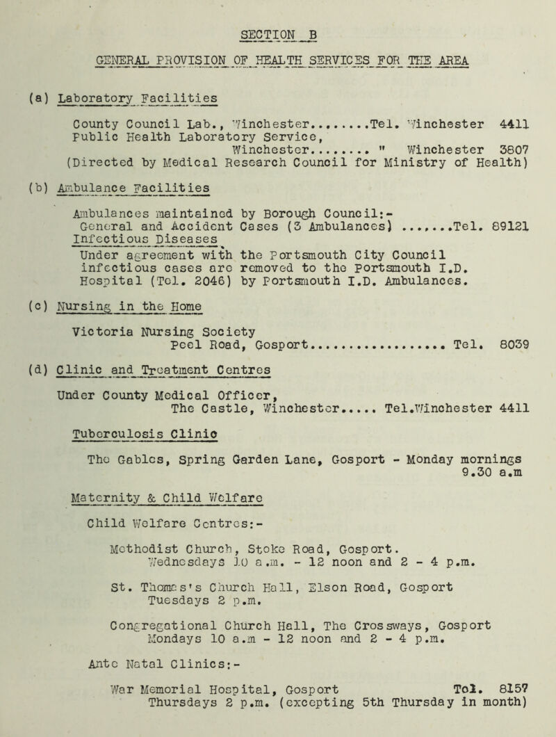 GENERAL PROVISION .OF_HEALTjL SERVICES_ F.qR_ AREA (a) Laboratory Facilities County Council Lab., ’’/inchester Tel, ’Winchester 4411 public Health Laboratory Service, Winchester ” Winchester 3807 (Directed by Medical Research Council for Ministry of Health) Aiiibulance Facilities Ambulances maintained by Borough Council:- General and Accident Cases (3 Ambulances) Tel. 89121 Infectious_ I)^eases Under agreement with the Portsmouth City Council infectious cases ore removed to the Portsmouth I.D, Hospital (Tel, 2046) by portsruouth I.D. Ambulances. (c) Nursing in the Home Victoria Nursing Society Peel Road, Gosport Tel. 8039 (d) Clinic and Treatment Centres Under County Medical Officer, The Castle, Winchester..,.. Tel.Winchester 4411 Tuberculosis Clinic The Gables, Spring Garden Lane, Gosport - Monday mornings 9.30 a.m Maternity 6c Child Welfare Child Welfare Centres:- Methodist Church, Stoke Road, Gosport. 7/ednesdays 10 a.m. - 12 noon and 2-4 p.m. St. Thomas’s Church Hall, Slson Road, Gosport Tuesdays 2 p.m. Congregational Church Hall, The Crossways, Gosport Mondays 10 a.m - 12 noon and 2-4 p.m, Anto Natal Clinics:- War Memorial Hospital, Gosport Tol, 815? Thursdays 2 p.m. (excepting 5th Thursday in month)
