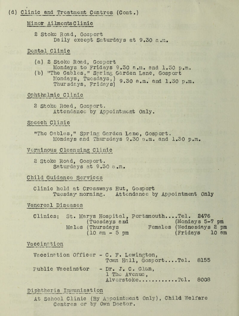 (d) Clinic and Treatment _Centres (Cont,) Minor Ailments Clinic 2 Stoke Road, Cosport Daily except Saturdays at 9,30 a .m. Dental Clinic (a) (b) 2 Stoke Road, Gosport Mondays to Fridays ’'The Gables, Spring Mondays, Tuesdays,) Thursdays, Fridays) 9,30 a,m, and 1,30 p,m. Garden Lane, Gosport 9.30 a.m. and 1,30 p,m Ophtha,Imic ClInic 2 Stoke Road, Gosport. Attendance by Appointment Only. Speech CIJ.n:^c The Gables, Spring Garden Lane, Gosport. Mondays and Thursdays 9,30 a.m. and 1,30 p.m. Verminous Cleansing Clinic 2 Stoke Road, Gosport. Saturdays at 9.30 a.m. Child Guidance Services Clinic held at Crossways Hut, Gosport Tuesday morning. Attendance by Appointment Only Venereal Piseases Clinics: St. Marys Hospital, Portsmouth.,,.Tel, S476 (Tuesdays and (Mondays 5-7 pm Males (Thursdays Females (V^ednesdays 2 pm (10 am - 5 pm (Fridays 10 am Vaccination Vaccination Officer - C. F. Lewington, Town Ha11, Gosp ort. ...Tel. 8155 public Vaccinator - Dr. <7, C. Glen, 1 The Avenue, Alverstoke 8008 Diphtheria Imjnunisation At school Clinic (By Appointment Only), Child 77elfare Centres or by Own Doctor.