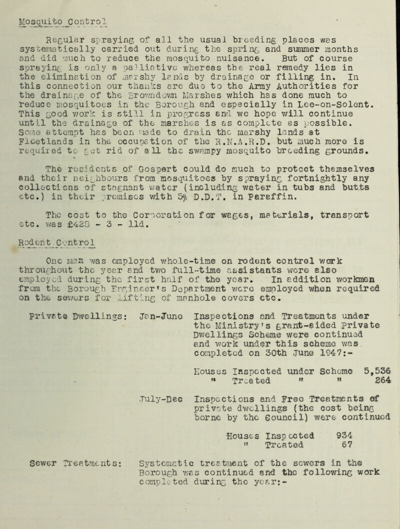 Regular spraying of all the usual breeding places was systeraatically carried out during the spring and sunmier months and did -iiuch to reduce the mosquito nuisance. But of course spraying, is only a palliative whereas the real remedy lies in the elimination of marshy lands by drainage or filling in. In this connection our tlianhs are due to the Army Authorities for the draina.ge of the Erovnidov/n Marshes which has done much to reduce mosquitoes in the Borough and especially in Lee-on-Solent. This good v/orlr. is still in progress and we hope v/ill continue until the drainage of the marshes is as complete as possible. Soiiie attempt has been viade to drain the marshy lands at Flcetlands in the occupation of tlio R.N.A.R.D. but much more is required to got rid of all the sv\?ampy mosquito breeding grounds. The residents of Gospert could do much to protect themselves and their neighbours from mosquitoes by spraying fortnightly any collections of stagnant water (including water in tubs and butts etc.) in their premises with D.B.T. in Paraffin. The cost to the Corporation for wages, materials, transport etc. was £423 ~ 3 - lid. Rodent Control One man was employed vjhole-time on rodent control work throughout the year and tv70 full-time assistants wore also employed dui’ing the first half of tho year. In addition workmen from the Borough Engineer's Department v/crc employed when required on the sev/ers for lifting of manhole covers etc. Private Dwellings: Jan-June Inspections and Treatments under the Ministry’s grant-aided private Dvjellings Scheme were continued and work under this scheme was, completed on 30th -June 1947:- Eouses Inspected under Scheme 5,536 ’* Treated ” ” 264 July-Dec Inspections and Free Treatments of private dwellings (the cost being borne by tho Council) were continued Houses Inspected 934 ” Treated 67 Sewer Treatments*. Systematic treatment of the sewers in the Borough v;as continued and the following work completed during the year:-