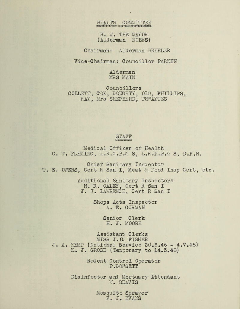 HEALTH COMMITTEE H. W. THE MAYOR (Alderman NOHES) Chairman: Alderman 77HEELER Vice-Chairman: Councillor PARKIN Alderman MRS MAIN Councillors COLLETT, C'OX, DOUGHTY, OLD, PHILLIPS, RAY, Mrs SHEPHERD, THUAYTES STAKE Medical Officer of Health G. 77. ELEMING, L.R.C.P.&, S, L.R.E.P.<L S, D.P.H. Chief Sanitary Inspector T. E. OWENS, Cert R San I, Meat £c Eood Insp Cert, etc. Additional Sanitary Inspectors N. R. CALEY, Cert R San I J. I. LAWRENCE, Cert R San I Shops Acts Inspector A. E. GORDIAN Senior Cleric H. J. MOORE Assistant Clerics MISS J.G FISHER J. A. KEMP (National Service 20.6.46 - 4.7.48) K. J. GROSE (Temporary to 14.3.48) Rodent Control Operator P.DOWSETT Disinfector and Mortuary Attendant 77. BEAVIS Mosquito Sprayer