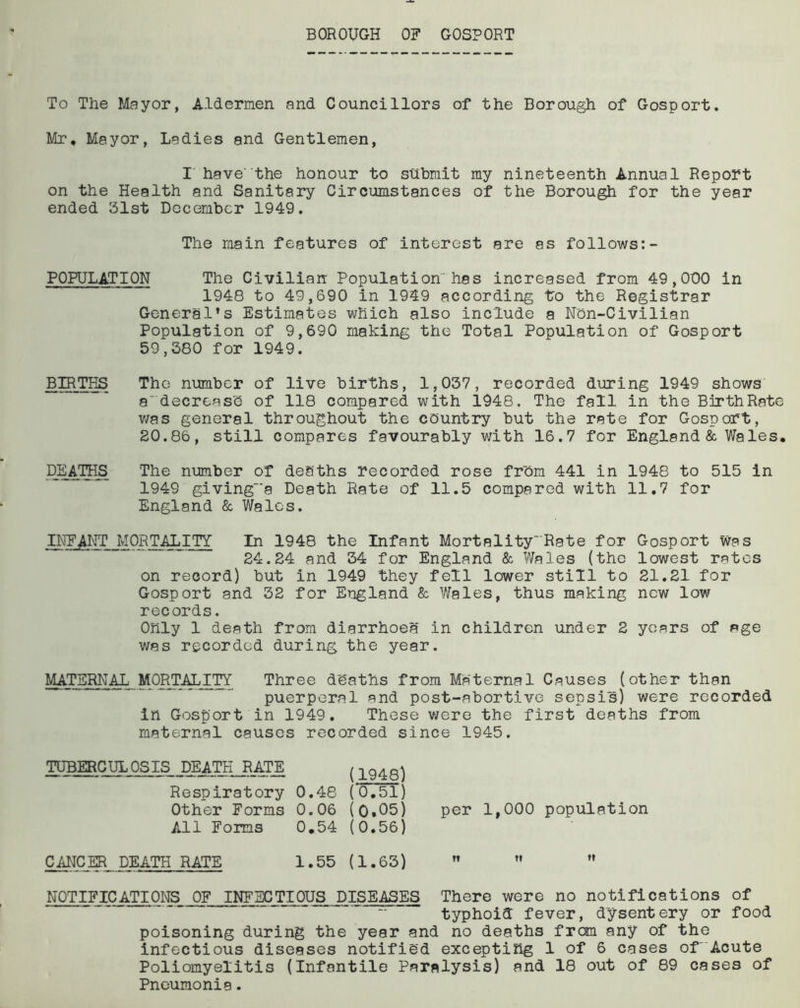 BOROUGH OF GOSPORT To The Mayor, Aldermen and Councillors of the Borough of Gosport. Mr, Mayor, Ladies and Gentlemen, I havethe honour to submit my nineteenth Annual Report on the Health and Sanitary Circumstances of the Borough for the year ended 31st December 1949. The main features of interest are as follows:- POPULATION The Civilian Population'has increased from 49,000 in 1948 to 49,690 in 1949 according to the Registrar Generals Estimates which also include a Non-Civilian Population of 9,690 making the Total Population of Gosport 59,380 for 1949. BIRTHS The number of live births, 1,037, recorded during 1949 shows a' decrease of 118 compared with 1948. The fall in the BirthRate was general throughout the country but the rate for Gosport, 20.86, still compares favourably with 16.7 for England & Wales, DEATHS The number of deaths recorded rose from 441 in 1948 to 515 in 1949 giving-'a Death Rate of 11.5 compared with 11.7 for England & Wales. INFANT MORTALITY In 1948 the Infant Mortality'Rate for Gosport was 24.24 and 34 for England & Wales (the lowest rates on record) but in 1949 they fell lower still to 21.21 for Gosport and 32 for England & Wales, thus making new low records. Only 1 death from diarrhoea in children under 2 years of age was recorded during the year. MATERNAL- MORTALITY Three deaths from Maternal Causes (other than puerperal and post-abortive sepsis) were recorded in Gosport in 1949. These were the first deaths from maternal causes recorded since 1945. TUBERCULOSIS DEATH RATE Respiratory 0.48 Other Forms All Forms (1948) (0.51) 0.06 (0.05) 0,54 (0.56) per 1,000 population CANCER DEATH RATE 1.55 (1.63)    NOTIFICATIONS OF INFECTIOUS DISEASES There were no notifications of typhoid fever, dysentery or food poisoning during the year and no deaths from any of the infectious diseases notified excepting 1 of 6 cases of Acute Poliomyelitis (Infantile Paralysis) and 18 out of 89 cases of Pneumonia.
