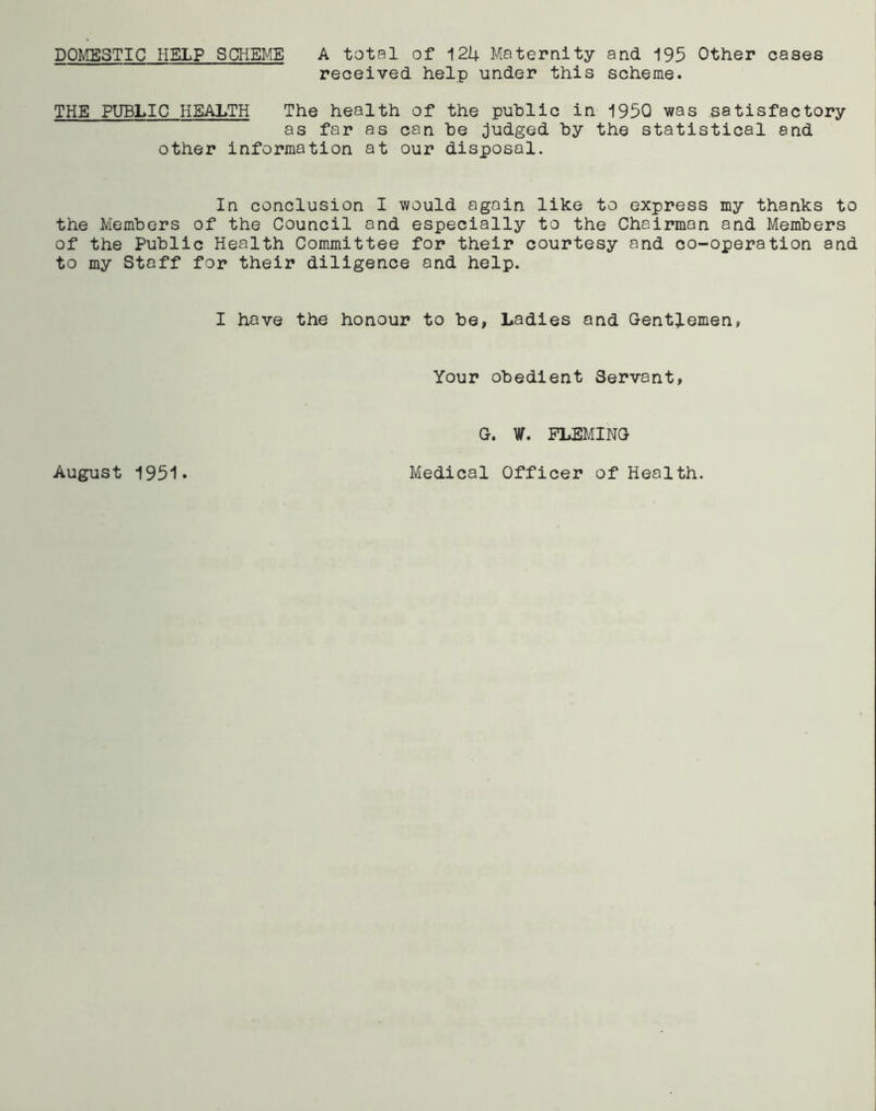 DOMESTIC HELP SCHEME A total of 124 Maternity and 195 Other cases received help under this scheme. THE PUBLIC HEALTH The health of the public in 1950 was satisfactory as far as can be judged by the statistical and other information at our disposal. In conclusion I would again like to express my thanks to the Members of the Council and especially to the Chairman and Members of the Public Health Committee for their courtesy and co-operation and to my Staff for their diligence and help. I have the honour to be, Ladies and Gentlemen, Your obedient Servant, G. W. FLEMING