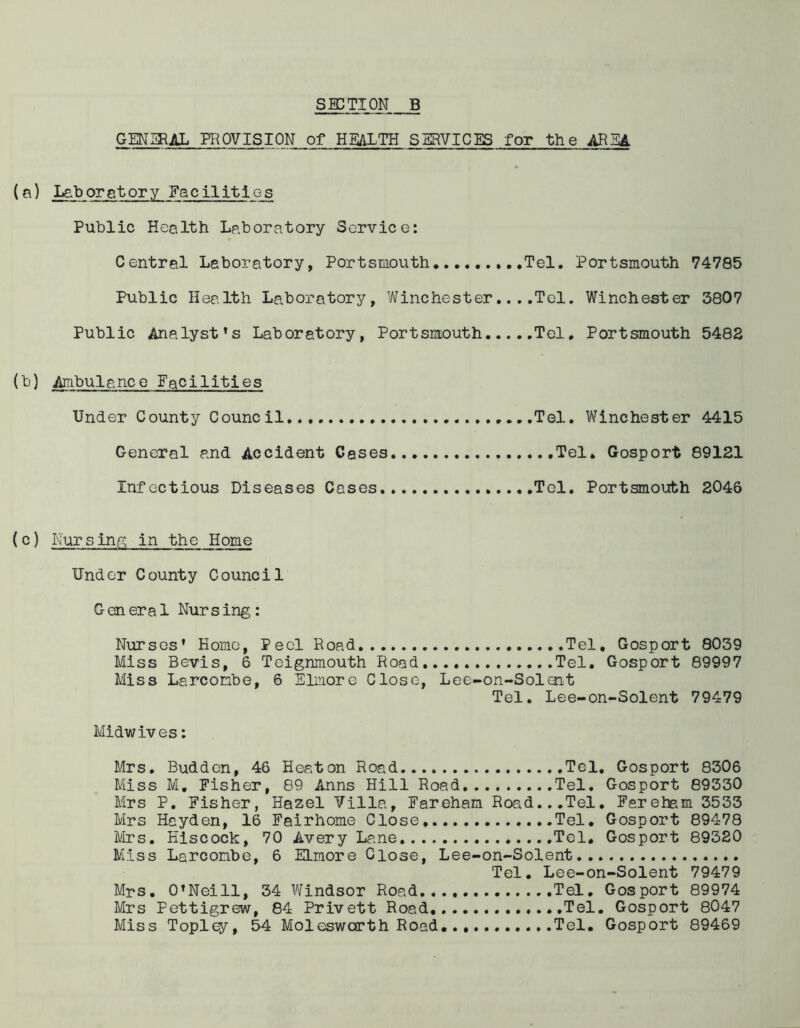 GENERAL PROVISION of HEALTH SERVICES for the ARIA (a) Laboratory Facilities Public Health Laboratory Service: Central Laboratory, Portsmouth Tel. Portsmouth 74785 Public Health Laboratory, Winchester... .Tel. Winchester 3807 Public Analysts Laboratory, Portsmouth Tel. Portsmouth 5482 (b) Ambulance Facilities Under County Council Tel. Winchester 4415 General and Accident Cases Tel* Gosport 89121 Infectious Diseases Cases Tel. Portsmouth 2046 (c) Nursing in the Home Under County Council General Nursing: Nurses’ Home, Peel Road .Tel, Gosport 8039 Miss Bevis, 6 Teignmouth Road Tel. Gosport 89997 Miss Larconbe, 6 Elmore Close, Lee-on-Solent Tel. Lee-on-Solent 79479 Midwives: Mrs. Budden, 46 Heaton Road Tel. Gosport 8306 Miss M, Fisher, 89 Anns Hill Road Tel. Gosport 89330 Mrs P. Fisher, Hazel Villa, Fareham Road...Tel. Fereham 3533 Mrs Hayden, 16 Fairhome Close, Tel. Gosport 89478 Mrs. Hiscock, 70 Avery Lane Tel. Gosport 89320 Miss Larconbe, 6 ELmore Close, Lee-on-Solent Tel. Lee-on-Solent 79479 Mrs. O’Neill, 34 Windsor Road..., Tel. Gosport 89974 Mrs Pettigrew, 84 Privett Road Tel. Gosport 8047 Miss Topl^r, 54 Molesworth Road. ....Tel. Gosport 89469
