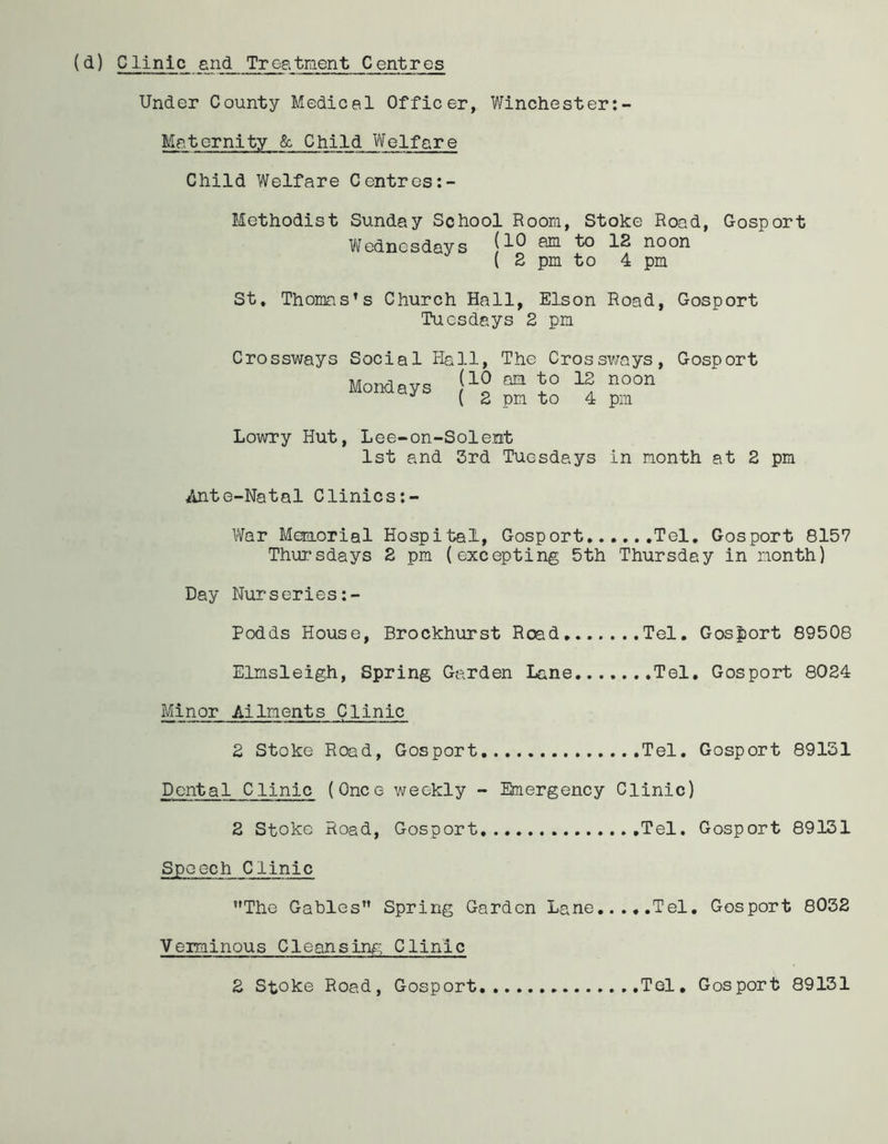 Under County Medical Officer, Winchester:- Maternity & Child Welfare Child Welfare Centres:- Methodist Sunday School Room, Stoke Road, Gosport Wednesdays aE1 noon ( 2 pm to 4 pm St. Thomas’s Church Hall, Elson Road, Gosport Tuesdays 2 pm Crossways Social Hall, The Crossways, Gosport (10 am to 12 noon Mondays ( 2 pm to 4 pm Lowry Hut, Lee-on-Solemt 1st and 3rd Tuesdays in month at 2 pm Ante-Natal Clinics:- War Memorial Hospital, Gosport Tel. Gosport 8157 Thursdays 2 pm (excepting 5th Thursday in month) Day Nurseries Podds House, Brockhurst Road Tel. Gosport 89508 Elmsleigh, Spring Garden Lane Tel. Gosport 8024 Minor Ailments Clinic 2 Stoke Road, Gosport Tel. Gosport 89151 Dental Clinic (Once weekly - Emergency Clinic) 2 Stoke Road, Gosport Tel. Gosport 89131 Speech Clinic The Gables Spring Garden Lane Tel. Gosport 8032 Verminous Cleansing Clinic 2 Stoke Road, Gosport Tel. Gosport 89131