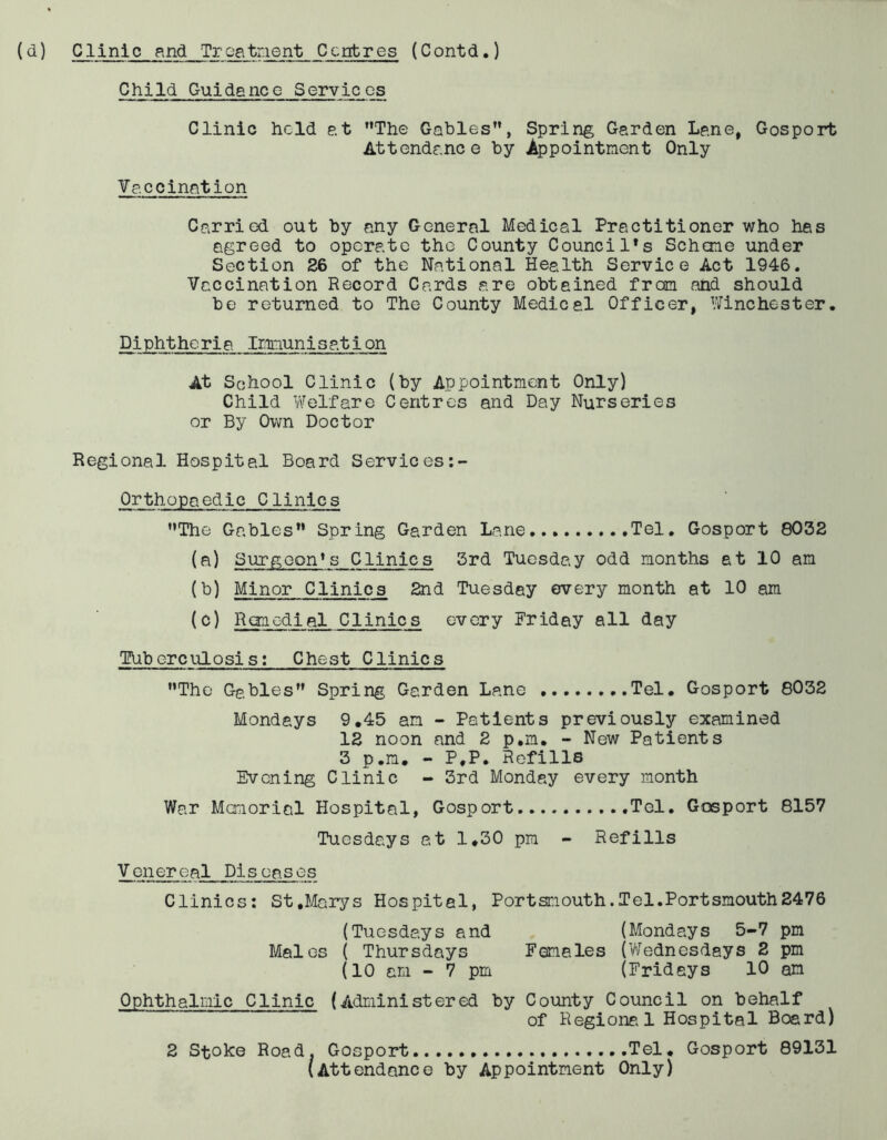 Child Guidance Services Clinic held at The Gables, Spring Garden Lane, Gosport Attendance by Appointment Only Vaccination Carried out by any General Medical Practitioner who has agreed to operate the County Council’s Scheme under Section 36 of the National Health Service Act 1946. Vaccination Record Cards are obtained from and should be returned to The County Medical Officer, Winchester. Diphtheria Immunis ation At School Clinic (by Appointment Only) Child Welfare Centres and Day Nurseries or By Own Doctor Regional Hospital Board Services Orthopaedic Clinics The Gables Spring Garden Lane Tel. Gosport 8032 (a) Surgeon’s Clinics 3rd Tuesday odd months at 10 am (b) Minor Clinics 2nd Tuesday every month at 10 am (c) Remedial Clinics every Friday all day Tuberculosis; Chest Clinics The Gables Spring Garden Lane Tel. Gosport 8032 Mondays 9.45 am - Patients previously examined 12 noon and 2 p.m. - New Patients 3 p.m. - P.P. Refills Evening Clinic - 3rd Monday every month War Memorial Hospital, Gosport Tel. Gosport 8157 Tuesdays at 1.30 pm - Refills Venereal Diseases Clinics: St,Marys Hospital, Portsmouth.Tel.Portsmouth2476 (Tuesdays and (Mondays 5-7 pm Males ( Thursdays Females (Wednesdays 2 pm (10 am - 7 pm (Fridays 10 am Ophthalmic Clinic (Administered by County Council on behalf of Regional Hospital Board) 2 Stoke Road. Gosport Tel. Gosport 89131 (Attendance by Appointment Only)