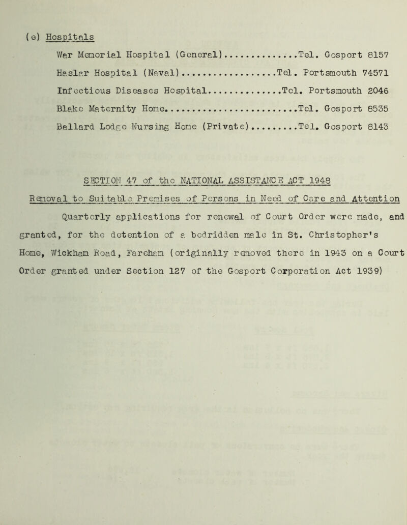 (e) Hospitals War Memorial Hospital (General) Tel. Gosport 8157 Haslar Hospital (Naval) Tel. Portsmouth 74571 Infectious Diseases Hospital Tel. Portsmouth 2046 Blake Maternity Hone Tel. Gosport 8535 Ballard Lodge Nursing Hone (Private) Tel. Gosport 8143 SECTION 47 of the NATIONAL ASSISTANCE ACT 1948 Removal to Suitable Premises of Persons in Need of Care and Attention Quarterly applications for renewal of Court Order were made, and granted, for the detention of a bedridden male in St. Christopher’s Home, Wickham Road, Farehan (originally removed there in 1943 on a Court Order granted under Section 127 of the Gosport Corporation Act 1939)