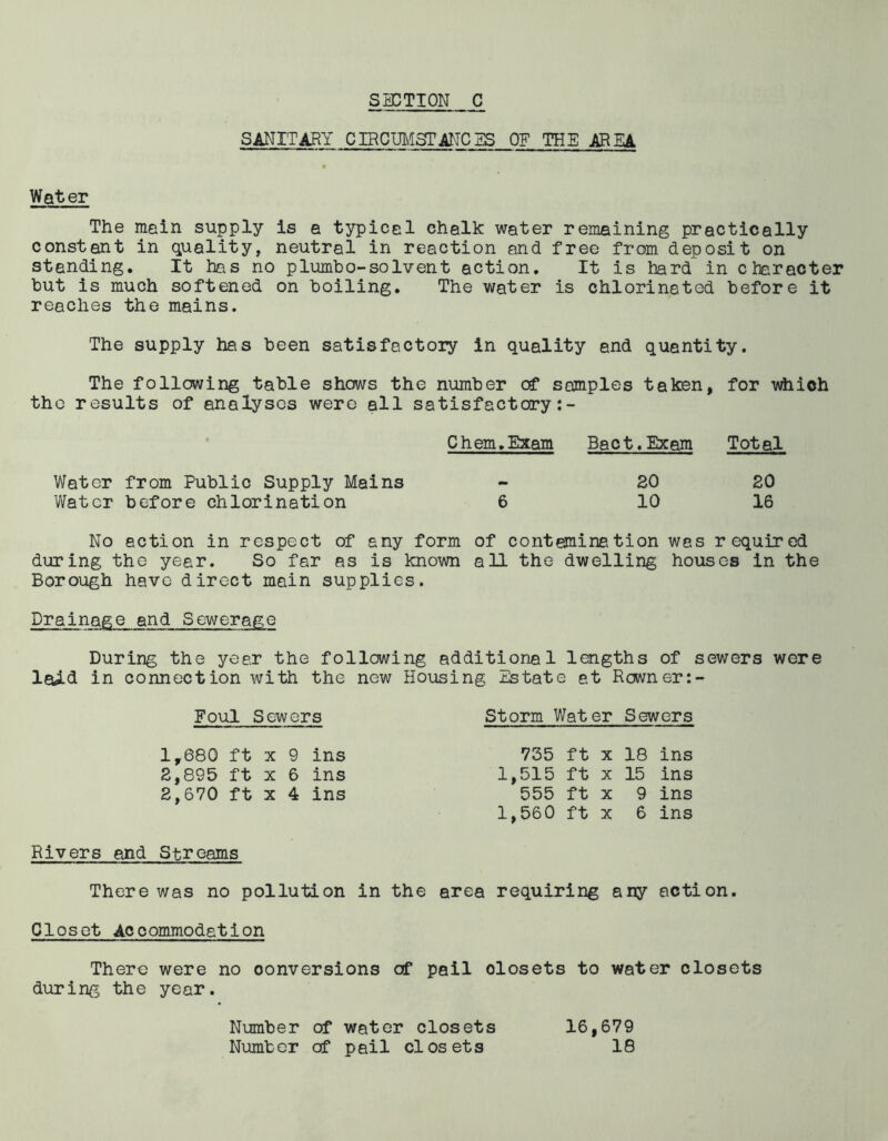SANITARY CIRCUMSTANCES OE THE AREA Water The mein supply is a typicel chalk water remaining practically constant in quality, neutral in reaction and free from deposit on stending. It has no plumbo-solvent action. It is hard in character but is much softened on boiling. The water is chlorineted before it reaches the mains. The supply has been satisfactory in quality and quantity. The following table shows the number of samples taken, for which the results of analyses were all satisfactory:- Chem.Bxam Bact. Exam Total Water from Public Supply Mains - 30 20 Water before chlorination 6 10 16 No action in respect of any form of conteminetion was required during the year. So far as is known all the dwelling houses in the Borough have direct main supplies. Drainage and Sewerage During the yeer the following additional lengths of sewers were laid in connection with the new Housing Estate at Rowner:- Foul Sewers Storm Water Sewers 1,680 ft x 9 ins 2,895 ft x 6 ins 2,670 ft x 4 ins 735 ft x 18 ins 1,515 ft x 15 ins 555 ft x 9 ins 1,560 ft x 6 ins Rivers and Streams There was no pollution in the area requiring any action. Closet Accommodation There were no conversions of pail olosets to water closets during the year. Number of water closets Number of pail closets 16,679 18