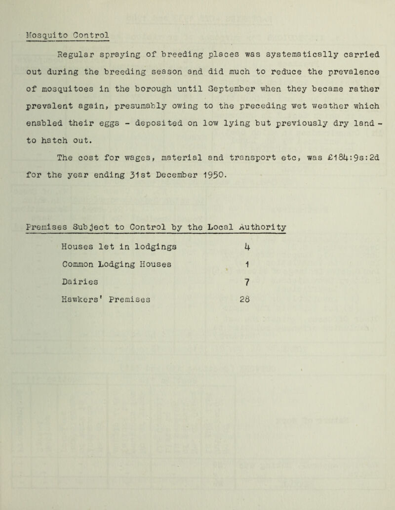 Mosquito Control Regular spraying of breeding places was systematically carried out during the breeding season and did much to reduce the prevalence of mosquitoes in the borough until September when they became rather prevalent again, presumably owing to the preceding wet weather which enabled their eggs - deposited on low lying but previously dry land - to hatch out. The cost for wages, material and transport etc, was £l84:9s:2d for the year ending 31st December 1950. Premises Subject to Control by the Local Authority Houses let in lodgings k Common Lodging Houses 1 Dairies 7