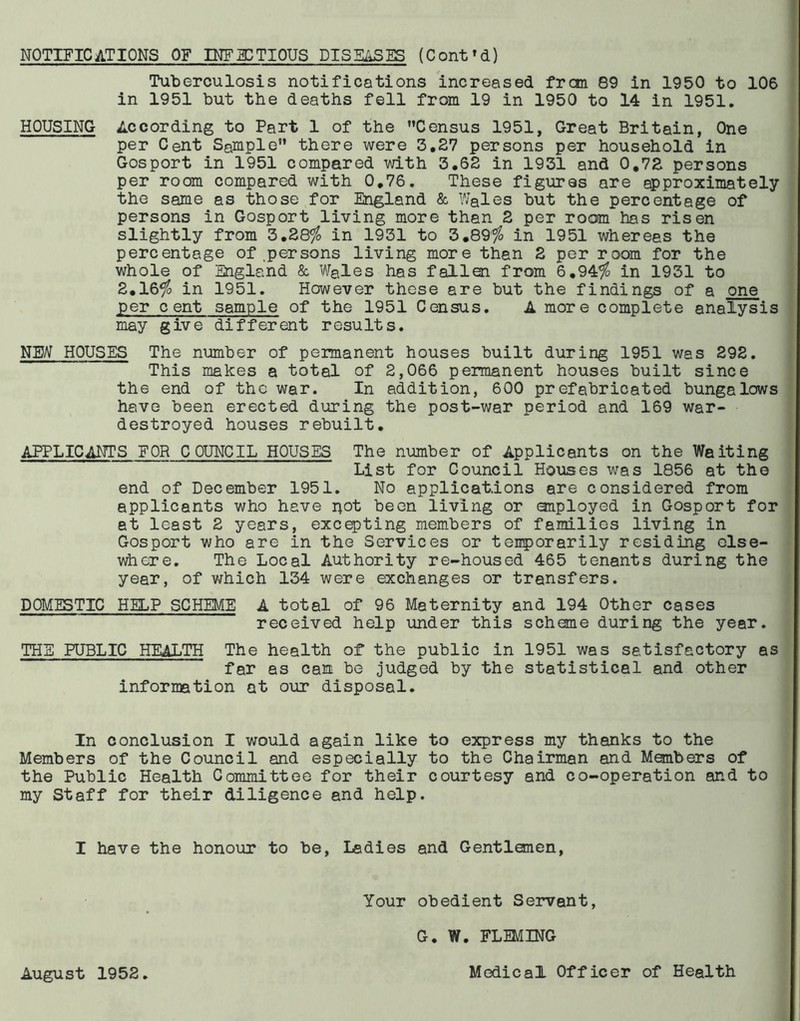 NOTIFICATIONS OF INFECTIOUS DISEASES (Cont'd) Tuberculosis notifications increased frcm 89 in 1950 to 106 in 1951 but the deaths fell from 19 in 1950 to 14 in 1951. HOUSING According to Part 1 of the Census 1951, Great Britain, One per Cent Sample there were 3.27 persons per household in Gosport in 1951 compared with 3.62 in 1931 and 0.72 persons per room compared with 0.76. These figures are approximately the same as those for England & Wales but the percentage of persons in Gosport living more than 2 per room has risen slightly from 3.28$ in 1931 to 3.89$ in 1951 whereas the percentage of .persons living more than 2 per room for the whole of England & Wales has fallen from 6.94$ in 1931 to 2.16$ in 1951. However these are but the findings of a one per c ent sample of the 1951 Census. A more complete analysis may give different results. NEW HOUSES The number of permanent houses built during 1951 was 292. This makes a total of 2,066 permanent houses built since the end of the war. In addition, 600 prefabricated bungalows have been erected during the post-war period and 169 war- destroyed houses rebuilt. APPLICANTS FOR COUNCIL HOUSES The number of Applicants on the Waiting List for Council Houses was 1856 at the end of December 1951. No applications are considered from applicants who have pot been living or employed in Gosport for at least 2 years, excepting members of families living in Gosport who are in the Services or temporarily residing else- where. The Local Authority re-housed 465 tenants during the year, of which 134 were exchanges or transfers. DOMESTIC HELP SCHEME A total of 96 Maternity and 194 Other cases received help under this scheme during the year. THE PUBLIC HEALTH The health of the public in 1951 was satisfactory as far as can be judged by the statistical and other information at our disposal. In conclusion I would again like to express my thanks to the Members of the Council and especially to the Chairman and Members of the Public Health Committee for their courtesy and co-operation and to my Staff for their diligence and help. I have the honour to be, Ladies and Gentlemen, Your obedient Servant, August 1952. G. W. FLEMING Medical Officer of Health