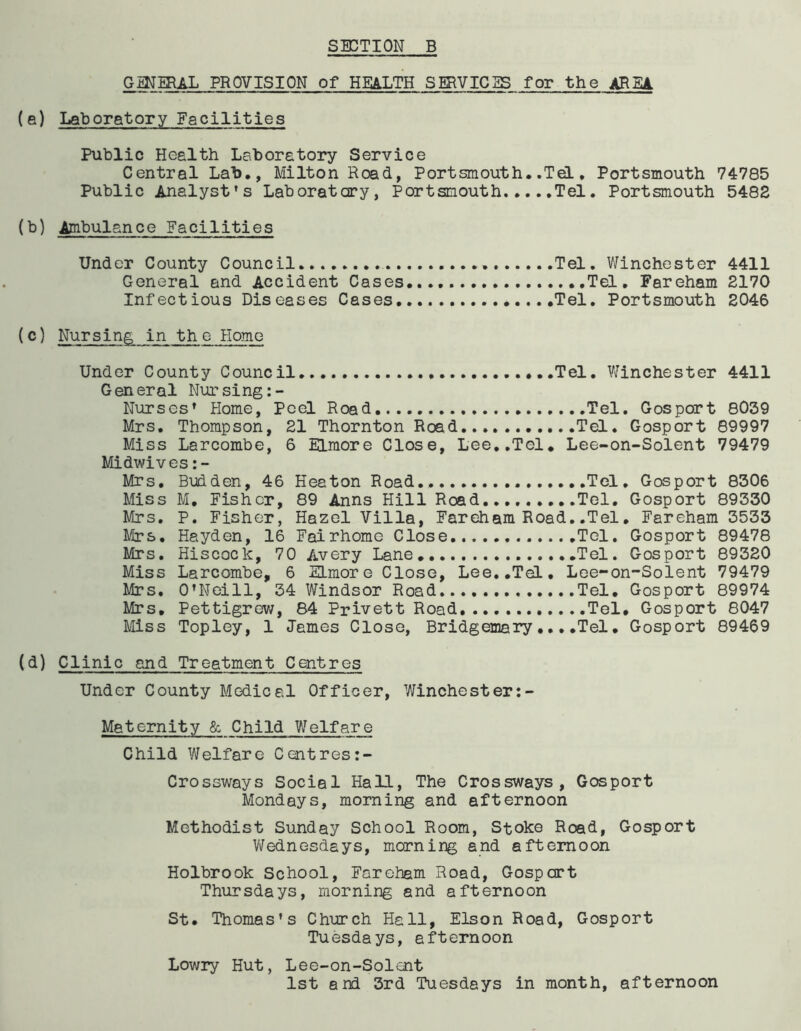 GENERAL PROVISION of HEALTH SERVICES for the AREA (a) Laboratory Facilities Public Health Laboratory Service Central Lab., Milton Road, Portsmouth. .Tel. Portsmouth 74785 Public Analyst's Laboratory, Portsmouth Tel. Portsmouth 5482 (b) Ambulance Facilities Under County Council Tel. Winchester 4411 General and Accident Cases Tel. Fareham 2170 Infectious Diseases Cases Tel. Portsmouth 2046 (c) Nursing in the Home Under County Council .....Tel. Winchester 4411 General Nursing:- Nurses' Home, Peel Road Tel. Gosport 8039 Mrs. Thompson, 21 Thornton Road Tel. Gosport 89997 Miss Larcombe, 6 Elmore Close, Lee..Tol. Lee-on-Solent 79479 Midwives Mrs. Budden, 46 Heaton Road.. Tel. Gosport 8306 Miss M. Eishcr, 89 Anns Hill Road.... Tel. Gosport 89330 Mrs. P. Fisher, Hazel Villa, Fareham Road..Tel. Fareham 3533 Mrs. Hayden, 16 Fairhomc Close .....Tel. Gosport 89478 Mrs. Hiscock, 70 Avery Lane Tel. Gosport 89320 Miss Larcombe, 6 Elmore Close, Lee..Tel. Lee-on-Solent 79479 Mrs. O’Neill, 34 Windsor Road.... Tel. Gosport 89974 Mrs, Pettigrew, 84 Privett Road Tel. Gosport 8047 Mss Topley, 1 James Close, Bridgemary... .Tel. Gosport 89469 (d) Clinic and Treatment Centres Under County Medical Officer, Winchester:- Maternity & Child V/elf are Child Welfare Cent res:- Crossways Social Hall, The Crossways, Gosport Mondays, morning and afternoon Methodist Sunday School Room, Stoke Road, Gosport Wednesdays, morning and afternoon Holbrook School, Fareham Road, Gosport Thursdays, morning and afternoon St. Thomas's Church Hall, Elson Road, Gosport Tuesdays, afternoon Lowry Hut, Lee-on-Solent 1st and 3rd Tuesdays in month, afternoon