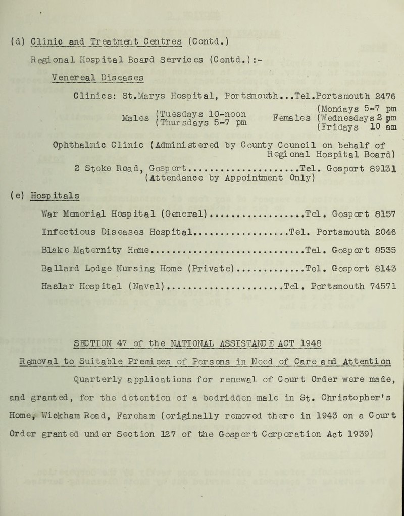 Regional Hospital Board Services (Contd.) Venereal Diseases Clinics: St.Marys Hospital, Portsmouth.. .Tel.Portsmouth 2476 Males (Tuesdays 10-noon (Thursdays 5-7 pm (Mondays 5-7 pm Females (Wednesdays 2 pm (Fridays 10 am Ophthalmic Clinic (Administered by County Council on behalf of Regional Hospital Board) 2 Stoke Road, Gosport Tel. Gosport 89131 (Attendance by Appointment Only) (e) Hospitals War Manorial Hospital (General) Tel. Gosport 8157 Infectious Diseases Hospital. Tel. Portsmouth 2046 Blake Maternity Home Tel. Gosport 8535 Ballard Lodge Nursing Home (Private) Tel. Gosport 8143 Haslar Hospital (Naval) Tel. Portsmouth 74571 SECTION 47 of the NATIONAL ASSISTAIL E ACT 1948 Removal to Suitable Premises of Persons in Need of Care and Attention Quarterly applications for renewal of Court Order were made, and granted, for the detention of a bedridden male in St. Christopher's Home, Wickham Road, Farcham (originally removed there in 1943 on a Court Order granted under Section 127 of the Gosport Corporation Act 1939)