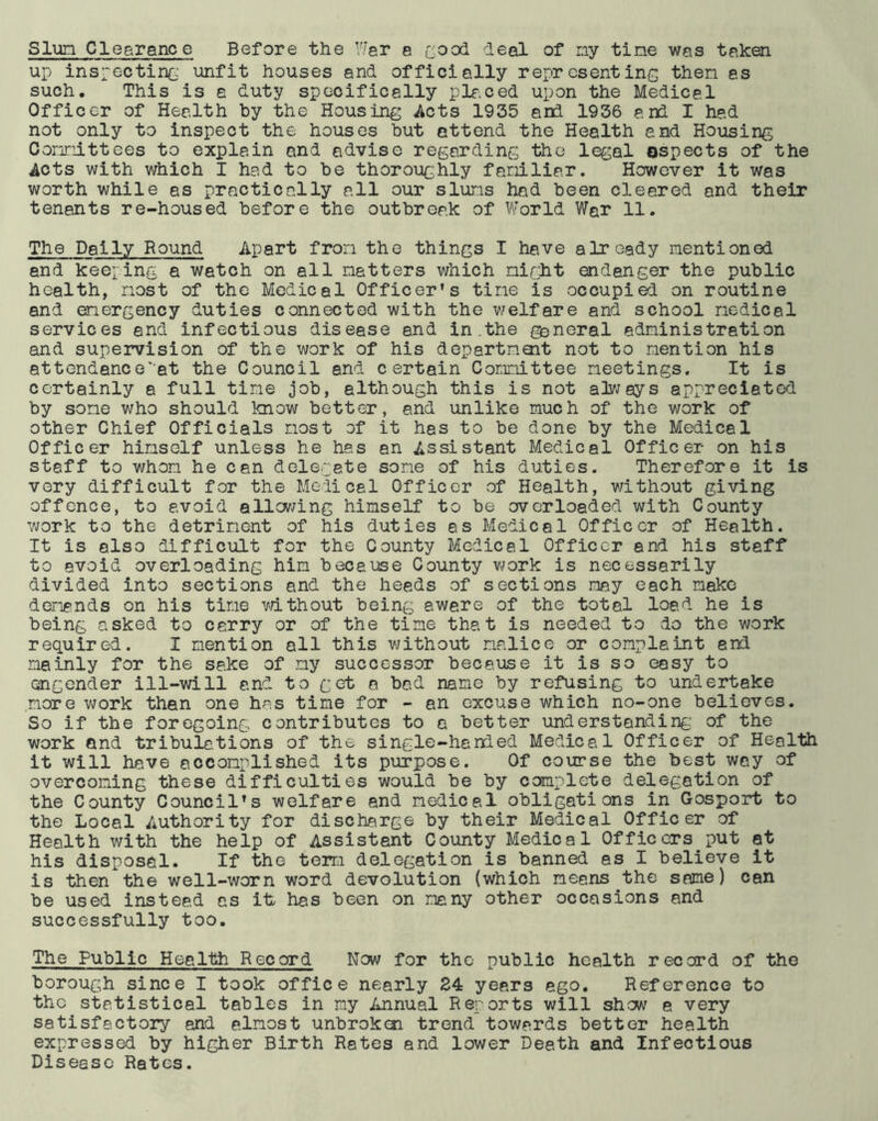 up inspecting unfit houses and officially representing then as such. This is a duty specifically placed upon the Medical Officer of Health by the Housing Acts 1935 arid 1936 end I had not only to inspect the houses but attend the Health end Housing Oonnittees to explain and advise regarding the legal aspects of the Acts with which I had to be thoroughly faniliar. However it was worth while as practically all our sluns had been cleared and their tenants re-housed before the outbreak of World War 11. The Daily Round Apart fron the things I have already mentioned and keeping a watch on all natters which night endanger the public health, most of the Medical Officer’s tine is occupied on routine and emergency duties connected with the welfare and school medical services end infectious disease and in .the general administration and supervision of the work of his department not to mention his attendance'at the Council and certain Committee meetings. It is certainly a full time job, although this is not ah;ays appreciated by some who should know better, and unlike much of the work of other Chief Officials most of it has to be done by the Medical Officer himself unless he has an Assistant Medical Officer on his staff to whom he can delegate some of his duties. Therefore it is very difficult for the Medical Officer of Health, without giving offence, to avoid allowing himself to be overloaded with County work to the detriment of his duties as Medical Officer of Health. It is also difficult for the County Medical Officer and his staff to avoid overloading him because County work is necessarily divided into sections and the heeds of sections may each make demands on his time without being aware of the total load he is being asked to carry or of the time that is needed to do the work required. I mention all this without malice or complaint and mainly for the sake of ny successor because it is so easy to engender ill-will and to get a bad name by refusing to undertake more work than one has time for - an excuse which no-one believes. So if the foregoing contributes to a better understanding of the work and tribulations of the single-handed Medical Officer of Health it will have accomplished its purpose. Of course the best way of overcoming these difficulties would be by complete delegation of the County Council’s welfare and medical obligations in Gosport to the Local Authority for discharge by their Medical Officer of Health with the help of Assistant County Medical Officers put at his disposal. If the term delegation is banned as I believe it is then the well-worn word devolution (which means the same) can be used instead as it has been on many other occasions and successfully too. The Public Health Record Now for the public health record of the borough since I took office nearly 24 years ego. Reference to the statistical tables in my Annual Reports will shew a very satisfactory and almost unbroken trend towards better health expressed by higher Birth Rates and lower Death and Infectious Disease Rates.