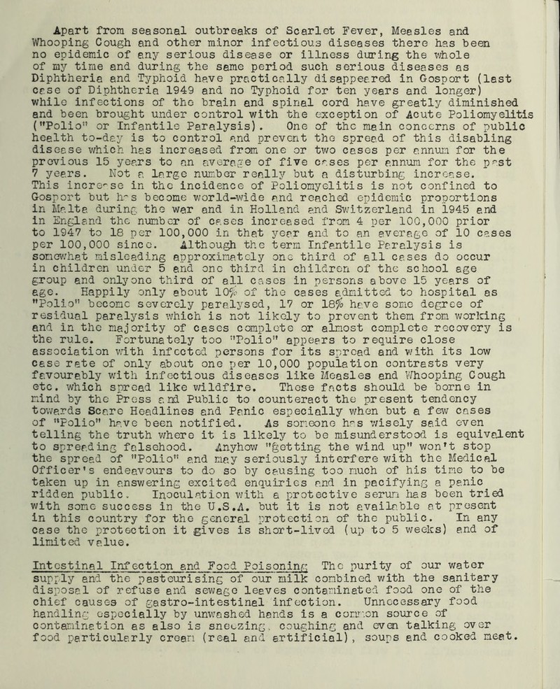 Apart from seasonal outbreaks of Scarlet Fever, Measles and Whooping Cough and other minor infectious diseases there has been no epidemic of any serious disease or illness during the whole of my time and during the same period such serious diseases as Diphtheria and Typhoid have practically disappeared in Gosport (last case of Diphtheria 1949 and no Typhoid for ten years and longer) while infections of the brain and spinal cord have greatly diminished and been brought under control with the exception of Acute Poliomyelitis (Polio” or Infantile Paralysis). One of the main concerns of public heelth to-day is to control and prevent the spread of this disabling disease which has increased from one or two cases per annum for the previous 15 years to an average of five cases per annum for the past 7 years. Not a large number really but a disturbing increase. This increase in the incidence of Poliomyelitis is not confined to Gosport but has become world-wide and reached epidemic proportions in Malta during the war and in Holland and Sv/itzerland in 1945 end in England the number of cases increased from 4 per 100,000 prior to 1947 to 18 per 100,000 in that year and to an average of 10 cases per 100,000 since. Although the terra Infantile Paralysis is somewhat misleading approximately one third of all cases do occur in children under 5 and one third in children of the school age group and only one third of all cases in persons above 15 years of age. Happily only about 10$ of the cases admitted to hospital as Polio become severely paralysed, 17 or 18$ have some degree of residual paralysis which is not likely to prevent them from working and in the majority of cases complete or almost complete recovery is the rule. Fortunately too Polio appears to require close association with infected persons for its spread and with its low case rate of only about one per 10,000 population contrasts very favourably writh infectious diseases like Measles and Whooping Cough etc. which spread like wildfire. These facts should be borne in mind by the Press and Public to counteract the present tendency towards Scare Headlines and Panic especially when but a few cases of Polio have been notified. As someone has wisely said even telling the truth where it is likely to be misunderstood is equivalent to spreading falsehood. Anyhow getting the wind up wonTt stop the spread of Polio and may seriously interfere with the Medical Officer’s endeavours to do so by causing too much of his time to be taken up in answering excited enquiries and in pacifying a panic ridden public. Inoculation with a protective serum has been tried with some success in the U.S.A. but it is not available at present in this country for the general protection of the public. In any case the protection it gives is short-lived (up to 5 weeks) and of limited value. Intestinal Infection and Food Poisoning The purity of our water supply and the pasteurising of our milk combined with the sanitary disposal of refuse and sewage leaves contaminated food one of the chief causes of gastro-intestinel infection. Unnecessary food handling especially by unwashed hands is a common source of contamination as also is sneezing, coughing and even talking over food particularly cream (real and artificial), soups and cooked meat.